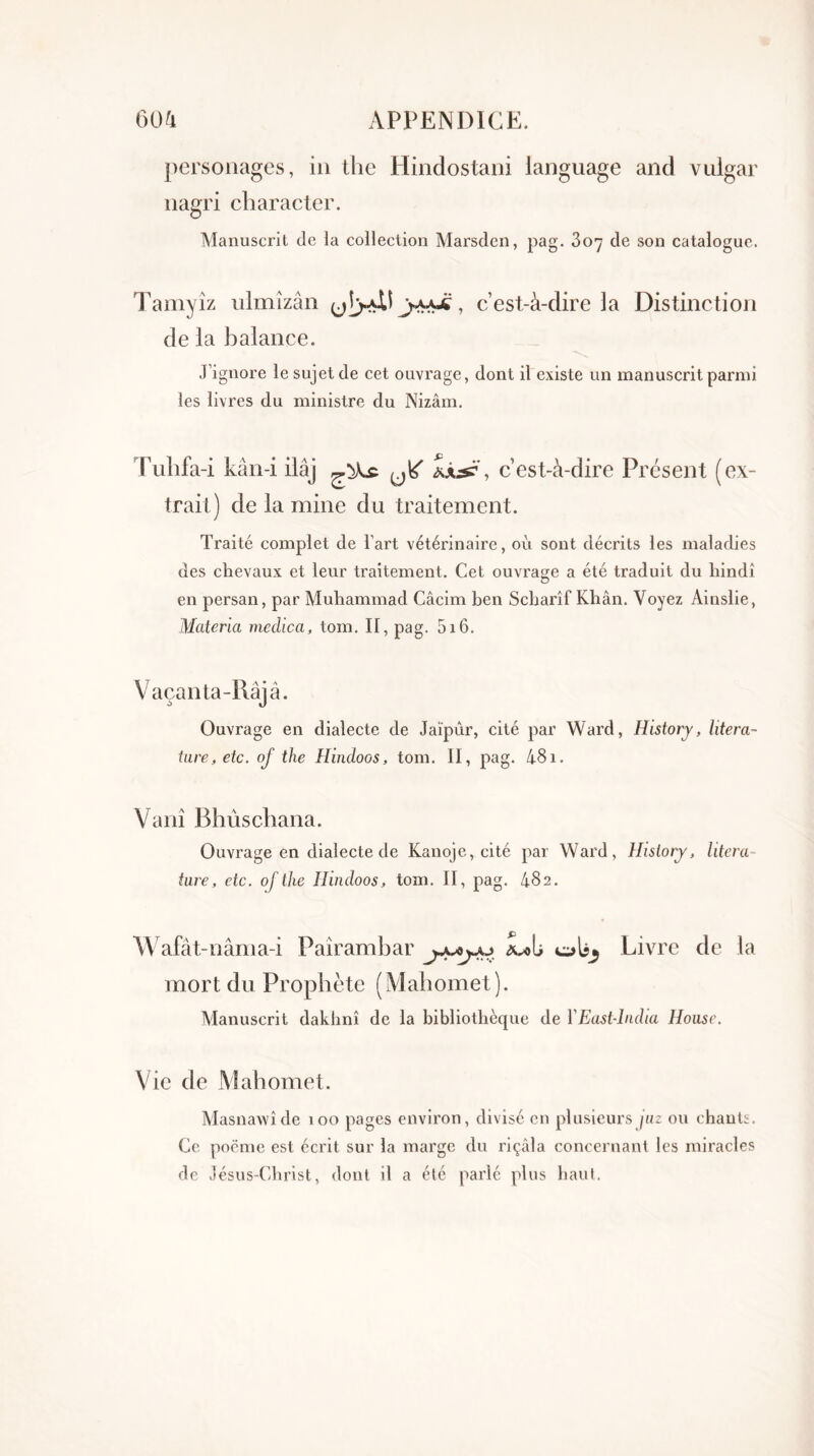 60a APPENDICE. personages, in the Hindostani language and vulgar nagri char acier. Manuscrit (le la collection Marsden, pag. 307 cle son catalogue. Tamyîz ulmîzân ^ , c’est-à-dire 3a Distinction de la balance. J’ignore le sujet de cet ouvrage, dont il existe un manuscrit parmi les livres du ministre du Nizâm. Puhfa-i kân-i ilâj c’est-à-dire Présent (ex- trait) de la mine du traitement. Traité complet de l’art vétérinaire, où sont décrits les maladies des chevaux et leur traitement. Cet ouvrage a été traduit du hindi en persan, par Muhammad Câcim ben Scharîf Khân. Voyez Ainslie, Matériel medica, tom. II, pag. 516. Vaçanta-Râjâ. Ouvrage en dialecte de Jaïpûr, cité par Ward, History, litera- tare, etc. of the Hindoos, tom. II, pag. 481. Vani Bhùschana. Ouvrage en dialecte de Kanoje, cité par Ward, History, litera tare, etc. of the Ilindoos, tom. II, pag. 482. Wafât-nâma-i Paîrambar Livre de la mort du Prophète (Mahomet). Manuscrit daklinî de la bibliothècjue de YEast-lndia Hoase. Vie de Mahomet. Masnawîde 100 pages environ, divisé en plusieurs jaz ou chants. Ce poëme est écrit sur la marge du riçâla concernant les miracles de Jésus-Christ, dont il a été parlé plus haut.
