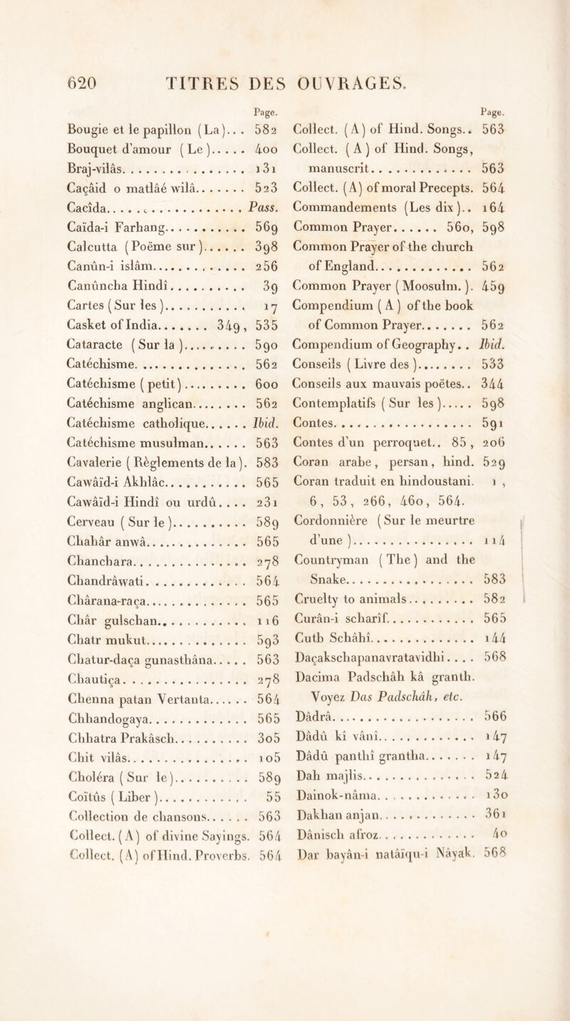 Page. Bougie et le papillon (La).. . 582 Bouquet d’amour (Le) 4oo Braj-vilâs 131 Caçâid o matlâé wilâ 523 Cacîda Pass. Caïda-i Farhang 56g Calcutta (Poëmesur) 398 Canûn-i islam 2 56 Canûncha Hindi 39 Cartes (Sur les ) 17 Casket of India 34g, 535 Cataracte ( Sur la . 5 90 Catéchisme 562 Catéchisme ( petit) 600 Catéchisme anglican 562 Catéchisme catholique Ibid. Catéchisme musulman 563 Cavalerie ( Règlements de la). 583 Cawâïd-i Akhlâc 565 Cawâïd-i Hindi ou urdû. ... 231 Cerveau ( Sur le ) 589 Chahâr anwâ 565 Chanchara . 278 Chandrâwati 564 Chârana-raça 565 Char gulschan 116 Chatr mukut 5g3 Chatur-dac.a gunasthâna 563 Chautiça 278 Chenna patan Vertauta 564 Chhandogaya 565 Clihatra Prakâsch 3o5 Chit vilâs io5 Choléra ( Sur le) 589 Coïtûs ( Liber ) 55 Collection de chansons 563 Collect. (A) of divine Sayings. 564 Collect. (A) ofHind. Proverbs. 564 Page. Collect. (A)of Hind. Songs.. 563 Collect. ( A ) of Hind. Songs, manuscrit 563 Collect. (A) of moral Precepts. 564 Commandements (Les dix).. i64 Common Prayer 560, 5g8 Common Prayer of the church ofEngland 562 Common Prayer ( Moosulm. ). 469 Compendium ( A ) ofthe book of Common Prayer 562 Compendium of Geography. . Ibid. Conseils ( Livre des ) 533 Conseils aux mauvais poètes.. 344 Contemplatifs (Sur les) 598 Contes 591 Contes d’un perroquet.. 85, 206 Coran arabe, persan, hind. 52g Coran traduit en hindoustani. 1 , 6, 53, 266, 46o, 564- Cordonnière (Sur le meurtre d’une ) 114 Countryman ( The ) and the Snake 583 Cruelty to animais.. 582 Curân-i scharîf. 565 Cutb Schâhî 144 Daçakscliapanavratavidhi. . . . 568 Dacima Padschâh kâ grantli. Voyez Vas Padschâh, etc. Dâdrâ 566 Dâdû kî vânî 147 Dâdû panthî grantha 147 Dah majlis 524 Dainok-nâma i3o Dakhan anjan 361 Dâniscli afroz 4o Dar bayân-i natâïqu-i Nâyak. 568 f