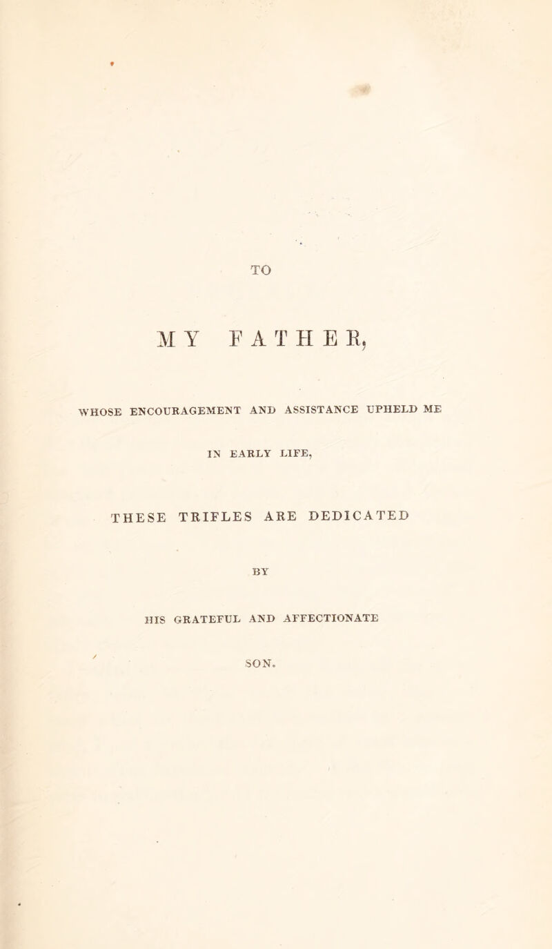 f TO MY FA T H E H, WHOSE ENCOURAGEMENT AND ASSISTANCE UPHELD ME IN EARLY LIFE, THESE TRIFLES ARE DEDICATED BY HIS GRATEFUL AND AFFECTIONATE SON.