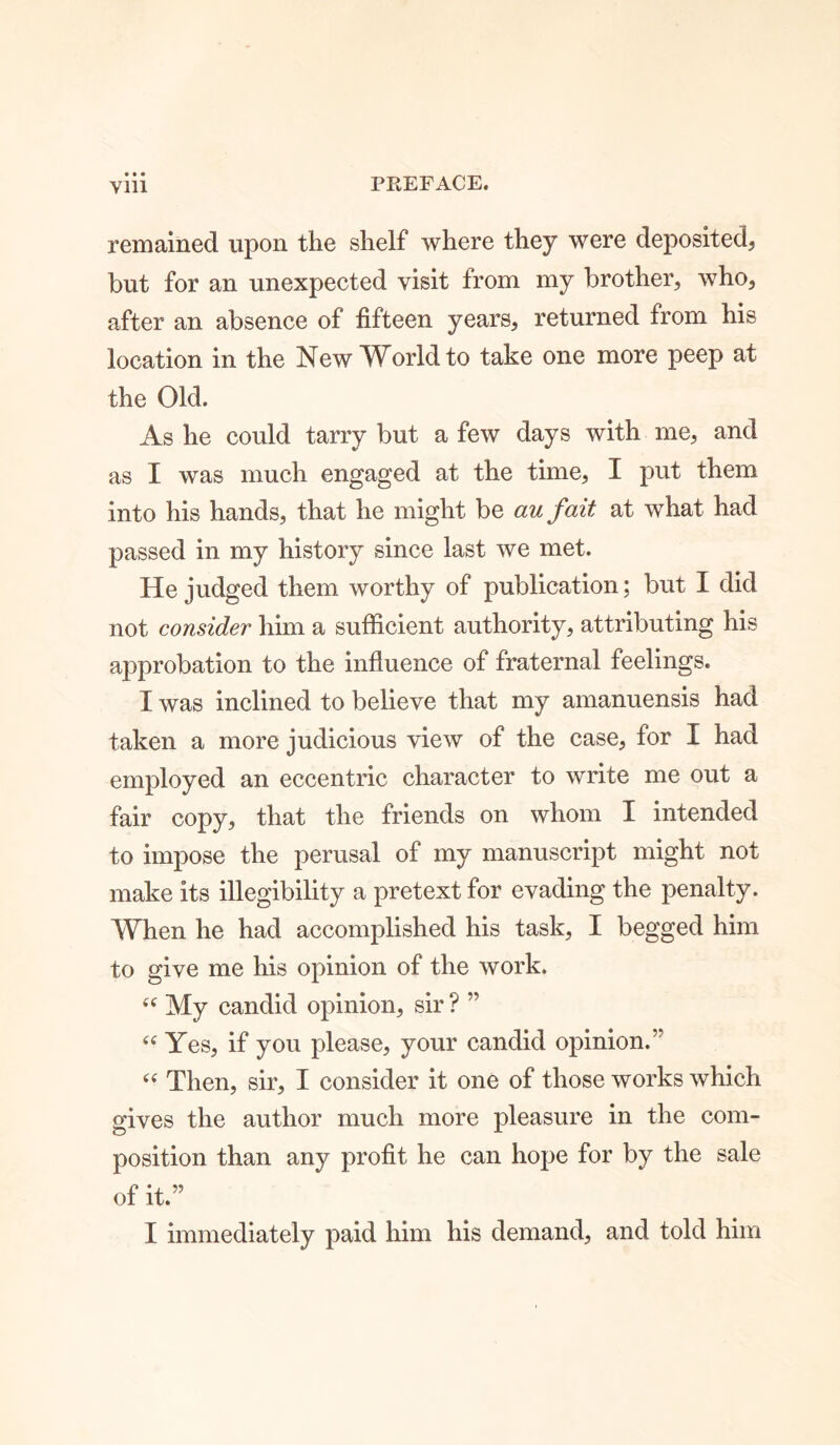 • • • remained upon the shelf where they were deposited, but for an unexpected visit from my brother, who, after an absence of fifteen years, returned from his location in the New World to take one more peep at the Old. As he could tarry but a few days with me, and as I was much engaged at the time, I put them into his hands, that he might be au fait at what had passed in my history since last we met. He judged them worthy of publication; but I did not consider him a sufficient authority, attributing his approbation to the influence of fraternal feelings. I was inclined to believe that my amanuensis had taken a more judicious view of the case, for I had employed an eccentric character to write me out a fair copy, that the friends on whom I intended to impose the perusal of my manuscript might not make its illegibility a pretext for evading the penalty. When he had accomplished his task, I begged him to give me his opinion of the work. “ My candid opinion, sir ? ” “ Yes, if you please, your candid opinion.” c< Then, sir, I consider it one of those works which gives the author much more pleasure in the com- position than any profit he can hope for by the sale of it.” I immediately paid him his demand, and told him