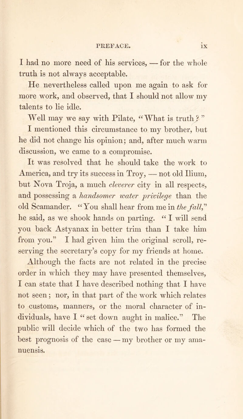 I had no more need of his services, -— for the whole truth is not always acceptable. He nevertheless called upon me again to ask for more work, and observed, that I should not allow my talents to lie idle. Well may we say with Pilate, “What is truth ? ” I mentioned this circumstance to my brother, but he did not change his opinion; and, after much warm discussion, we came to a compromise. It was resolved that he should take the work to America, and try its success in Troy, — not old Ilium, but Nova Troja, a much cleverer city in all respects, and possessing a handsomer water privilege than the old Scamander. “You shall hear from me in the fall” he said, as we shook hands on parting. “ I will send you back Astyanax in better trim than I take him from you.” I had given him the original scroll, re- serving the secretary’s copy for my friends at home. Although the facts are not related in the precise order in which they may have presented themselves, I can state that I have described nothing that I have not seen; nor, in that part of the work which relates to customs, manners, or the moral character of in- dividuals, have I “set down aught in malice.” The public will decide which of the two has formed the best prognosis of the case — my brother or my ama- nuensis.