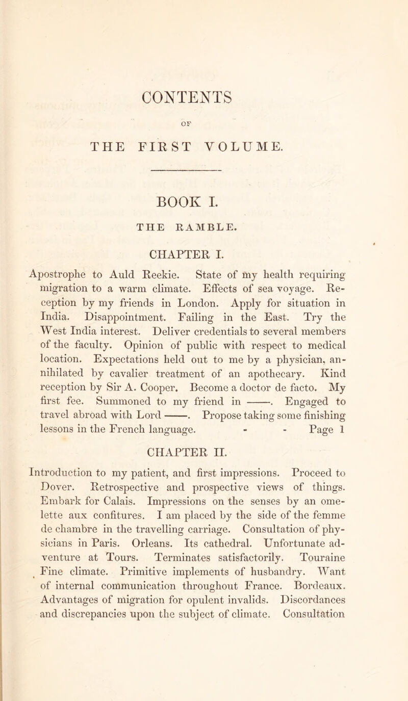 CONTENTS OF THE FIRST VOLUME. BOOK I. THE RAMBLE. CHAPTER I. Apostrophe to Auld Reekie. State of my health requiring migration to a warm climate. Effects of sea voyage. Re- ception by my friends in London. Apply for situation in India. Disappointment. Failing in the East. Try the West India interest. Deliver credentials to several members of the faculty. Opinion of public with respect to medical location. Expectations held out to me by a physician, an- nihilated by cavalier treatment of an apothecary. Kind reception by Sir A. Cooper. Become a doctor de facto. My first fee. Summoned to my friend in . Engaged to travel abroad with Lord . Propose taking some finishing lessons in the French language. - - Page 1 CHAPTER II. Introduction to my patient, and first impressions. Proceed to Dover. Retrospective and prospective views of things. Embark for Calais. Impressions on the senses by an ome- lette aux confitures. I am placed by the side of the femme de chambre in the travelling carriage. Consultation of phy- sicians in Paris. Orleans. Its cathedral. Unfortunate ad- venture at Tours. Terminates satisfactorily. Touraine Fine climate. Primitive implements of husbandry. Want of internal communication throughout France. Bordeaux. Advantages of migration for opulent invalids. Discordances and discrepancies upon the subject of climate. Consultation