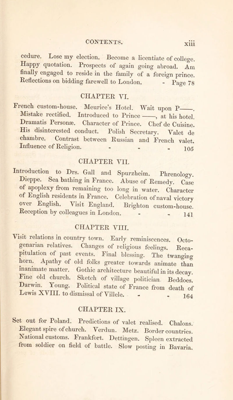 Xlll cedure. Lose my election. Become a licentiate of college. Happy quotation. Prospects of again going abroad. Am finally engaged to reside in the family of a foreign prince. Reflections on bidding farewell to London. - Page 78 CHAPTER YI. French custom-house. Meurice’s Hotel. Wait upon P - Mistake rectified. Introduced to Prince , at his hotel Dramatis Persona?. Character of Prince. Chef de Cuisine. His disinterested conduct. Polish Secretary. Valet de chambre. Contrast between Russian and French valet. Influence of Religion. - - - 105 CHAPTER VII. Introduction to Drs. Gall and Spurzheim. Phrenology. Dieppe. Sea bathing in France. Abuse of Remedy. Case of apoplexy from remaining too long in water. Character of English lesidents in France. Celebration of naval victory over English. Visit England. Brighton custom-house. Reception by colleagues in London. - - 14X CHAPTER VIII. V isit 1 elations in country town. Early reminiscences. Qcto- genaiian relatives. Changes of religious feelings. Reca- pitulation of past events. Final blessing. The twanging horn. Apathy of old folks greater towards animate than inanimate matter. Gothic architecture beautiful in its decay. Fine old church. Sketch of village politician Beddoes! Darwin.^ Young. Political state of France from death of Lewis XVIII. to dismissal of Villele. - - 164 CHAPTER IX. Set out for Poland. Predictions of valet realised. Chalons. Elegant spire of church. Verdun. Metz. Border countries. In ational customs. Frankfort. Dettingen. Spleen extracted from soldier on field of battle. Slow posting in Bavaria.
