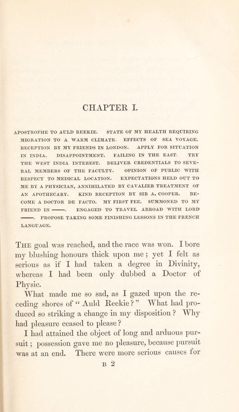 APOSTROPHE TO AULD REEKIE. STATE OF MY HEALTH REQUIRING MIGRATION TO A WARM CLIMATE. EFFECTS OF SEA VOYAGE. RECEPTION BY MY FRIENDS IN LONDON. APPLY FOR SITUATION IN INDIA. DISAPPOINTMENT. FAILING IN THE EAST. TRY THE WEST INDIA INTEREST. DELIVER CREDENTIALS TO SEVE- RAL MEMBERS OF THE FACULTY. OPINION OF PUBLIC WITH RESPECT TO MEDICAL LOCATION. EXPECTATIONS HELD OUT TO ME BY A PHYSICIAN, ANNIHILATED BY CAVALIER TREATMENT OF AN APOTHECARY. KIND RECEPTION BY SIR A, COOPER. BE- COME A DOCTOR DE FACTO. MY FIRST FEE. SUMMONED TO MY FRIEND IN . ENGAGED TO TRAVEL ABROAD WITH LORD ——■. PROPOSE TAKING SOME FINISHING LESSONS IN THE FRENCH LANGUAGE. The goal was reached, and the race was won, I bore my blushing honours thick upon me ; yet I felt as serious as if I had taken a degree in Divinity, whereas I had been only dubbed a Doctor of Physic, What made me so sad, as I gazed upon the re- ceding shores of (( Auld Peekie ? ” What had pro- duced so striking a change in my disposition ? Why had pleasure ceased to please ? I had attained the object of long and arduous pur- suit ; possession gave me no pleasure, because pursuit was at an end. There were more serious causes for