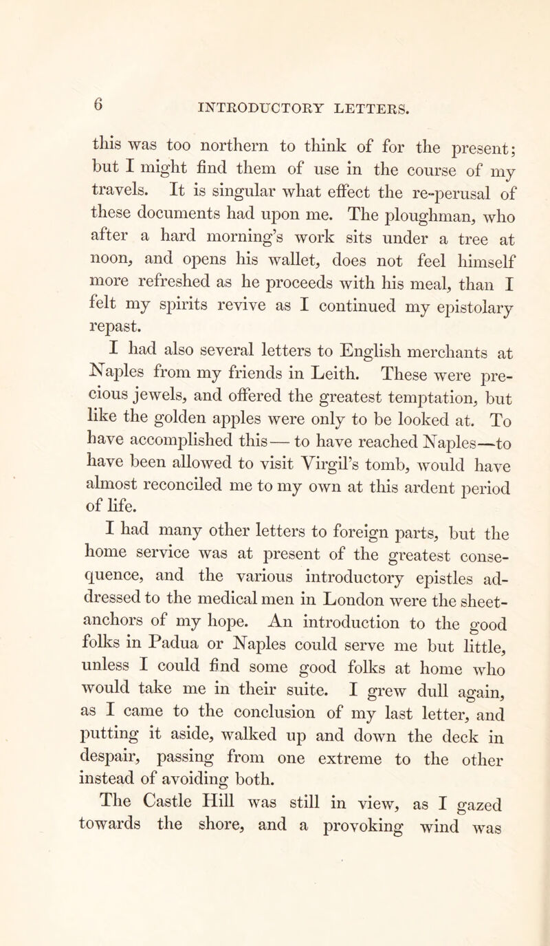 INTRODUCTORY LETTERS. this was too northern to think of for the present; but I might find them of use in the course of my travels. It is singular what effect the re-perusal of these documents had upon me. The ploughman, who after a hard morning’s work sits under a tree at noon, and opens his wallet, does not feel himself more refreshed as he proceeds with his meal, than I felt my spirits revive as I continued my epistolary repast. I had also several letters to English merchants at Naples from my friends in Leith. These were pre- cious jewels, and offered the greatest temptation, but like the golden apples were only to be looked at. To have accomplished this— to have reached Naples—to have been allowed to visit Virgil’s tomb, would have almost reconciled me to my own at this ardent period of life. I had many other letters to foreign parts, but the home service was at present of the greatest conse- quence, and the various introductory epistles ad- dressed to the medical men in London were the sheet- anchors of my hope. An introduction to the good folks in Padua or Naples could serve me but little, unless I could find some good folks at home who would take me in their suite. I grew dull again, as I came to the conclusion of my last letter, and putting it aside, walked up and down the deck in despair, passing from one extreme to the other instead of avoiding both. The Castle Hill was still in view, as I gazed towards the shore, and a provoking wind was