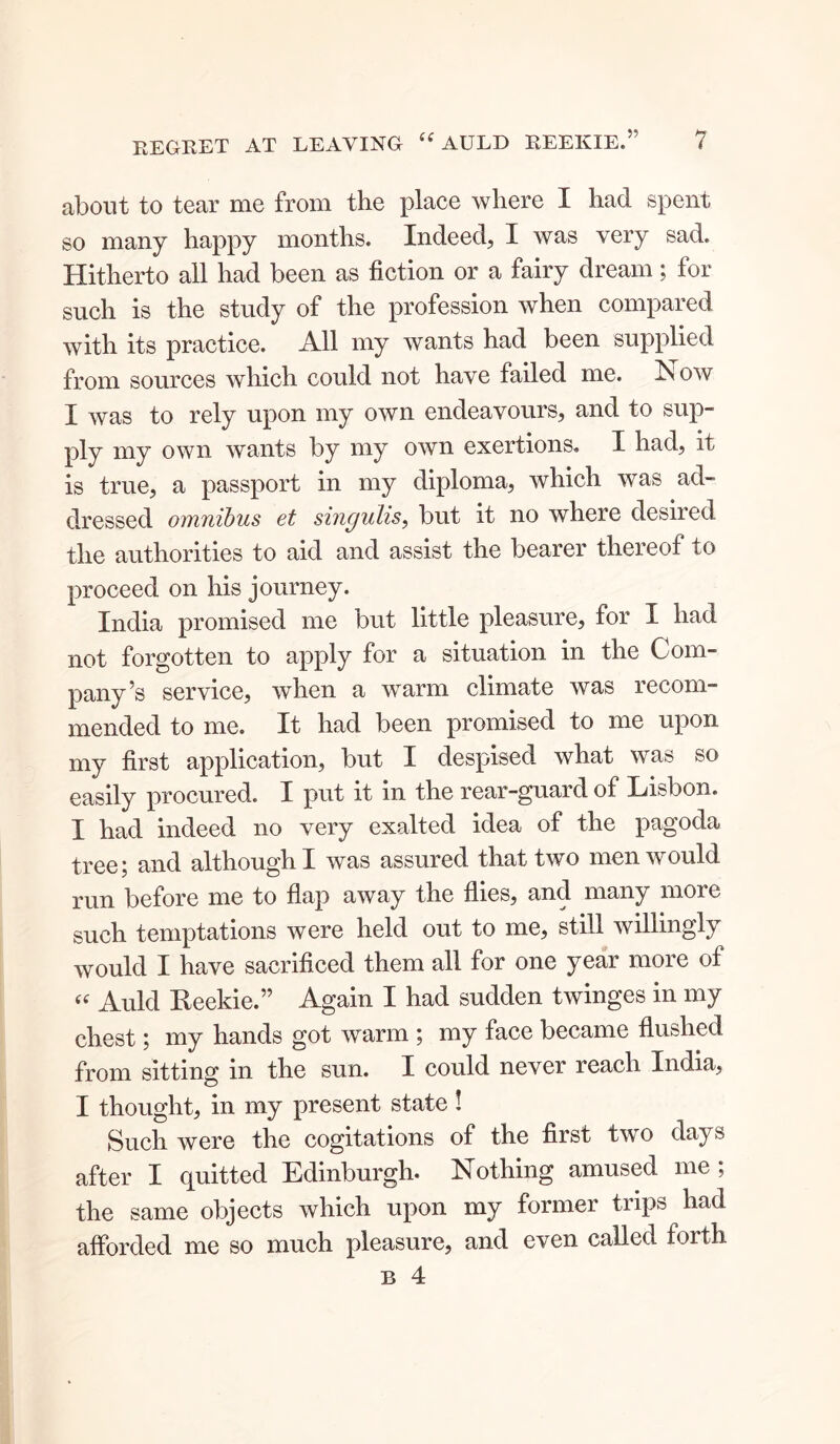 about to tear me from the place where I had spent so many happy months. Indeed, I was very sad. Hitherto all had been as fiction or a fairy dream; for such is the study of the profession when compared with its practice. All my wants had been supplied from sources which could not have failed me. Now I was to rely upon my own endeavours, and to sup- ply my own wants by my own exertions. I had, it is true, a passport in my diploma, which was ad- dressed omnibus et singulis, but it no where desired the authorities to aid and assist the bearer thereof to proceed on his journey. India promised me but little pleasure, for I had not forgotten to apply for a situation in the Com- pany^ service, when a warm climate was lecom- mended to me. It had been promised to me upon my first application, but I despised what was so easily procured. I put it in the rear-guard of Lisbon. I had indeed no very exalted idea of the pagoda tree; and although I was assured that two men would run before me to flap away the flies, and many more such temptations were held out to me, still willingly would I have sacrificed them all for one year more of Auld Reekie.” Again I had sudden twinges in my chest; my hands got warm ; my face became flushed from sitting in the sun. I could never reach India, I thought, in my present state! Such were the cogitations of the first two days after I quitted Edinburgh. Nothing amused me ; the same objects which upon my former trips had afforded me so much pleasure, and even called forth