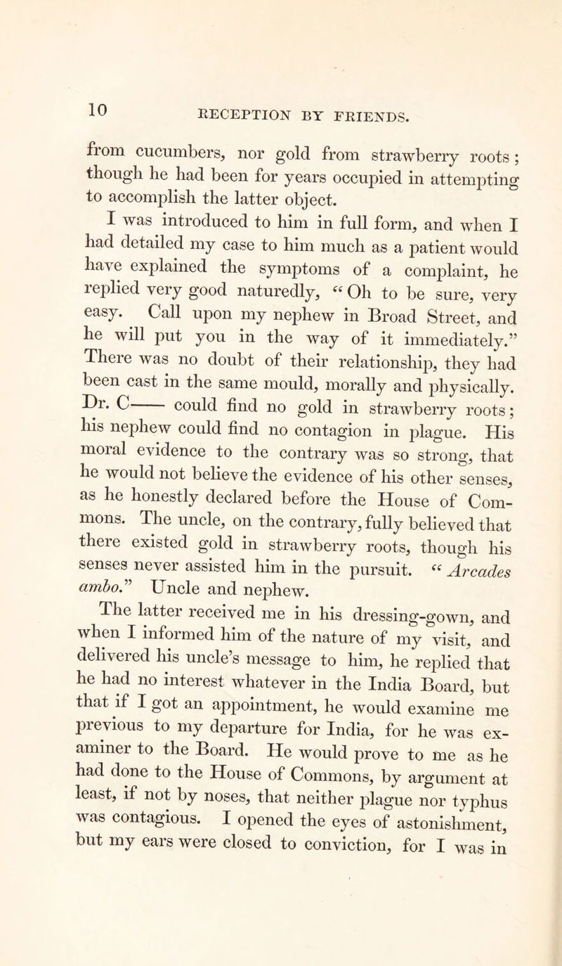 RECEPTION BY FRIENDS. from cucumbers, nor gold from strawberry roots; though he had been for years occupied in attempting to accomplish the latter object. I was introduced to him in full form, and when I had detailed my case to him much as a patient would have explained the symptoms of a complaint, he replied very good naturedly, “ Oh to be sure, very easy. . Call upon my nephew in Broad Street, and he will put you in the way of it immediately.” There was no doubt of their relationship, they had been cast in the same mould, morally and physically. I)i. C could find no gold in strawberry roots; his nephew could find no contagion in jilague. His moral evidence to the contrary was so strong, that he would not believe the evidence of his other senses, as he honestly declared before the House of Com- mons. The uncle, on the contrary, fully believed that there existed gold in strawberry roots, though his senses never assisted him in the pursuit. “ Arcades ainbo. XJncle and nephew. The latter received me in his dressing-gown, and when I informed him of the nature of my visit, and delivered his uncle’s message to him, he replied that he had no interest whatever in the India Board, but that if 1 got an appointment, he would examine me previous to my departure for India, for he was ex- aminer to the Board. He would prove to me as he had done to the House of Commons, by argument at least, if not by noses, that neither plague nor typhus was contagious. I opened the eyes of astonishment, but my ears were closed to conviction, for I was in