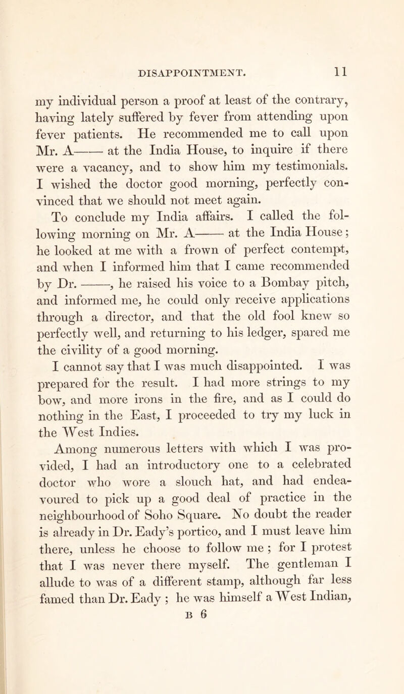 my individual person a proof at least of the contrary, having lately suffered by fever from attending upon fever patients. He recommended me to call upon Mr. A at the India House, to inquire if there were a vacancy, and to show him my testimonials. I wished the doctor good morning, perfectly con- vinced that we should not meet again. To conclude my India affairs. I called the fol- lowing morning on Mr. A—— at the India House; he looked at me with a frown of perfect contempt, and when I informed him that I came recommended by JDr. , he raised his voice to a Bombay pitch, and informed me, he could only receive applications through a director, and that the old fool knew so perfectly well, and returning to his ledger, spared me the civility of a good morning. I cannot say that I was much disappointed. I was prepared for the result. I had more strings to my bow, and more irons in the fire, and as I could do nothing in the East, I proceeded to try my luck in the West Indies. Among numerous letters with which I was pro- vided, I had an introductory one to a celebrated doctor who wore a slouch hat, and had endea- voured to pick up a good deal of practice in the neighbourhood of Soho Square. No doubt the reader is already in Dr. Eady’s portico, and I must leave him there, unless he choose to follow me ; for I protest that I was never there myself. The gentleman I allude to was of a different stamp, although far less famed than Dr. Eady ; he was himself a West Indian,