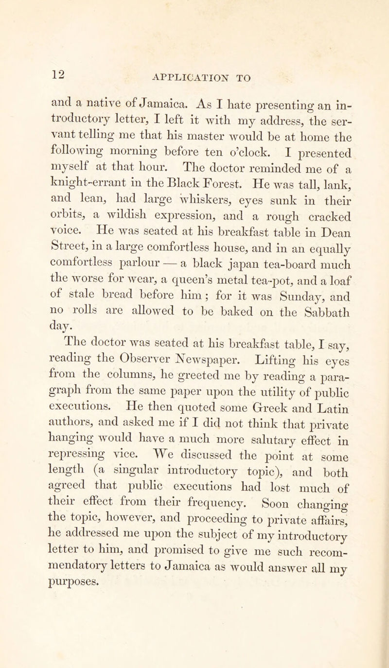 APPLICATION TO and a native of Jamaica. As I hate presenting an in- troductory letter, I left it with my address, the ser- vant telling me that his master would be at home the following morning before ten o’clock. I presented myself at that hour. The doctor reminded me of a knight-errant in the Black Forest. He was tall, lank, and lean, had large whiskers, eyes sunk in their orbits, a wildish expression, and a rough cracked voice. He was seated at his breakfast table in Dean Street, in a large comfortless house, and in an equally comfortless parlour — a black japan tea-board much the worse for wear, a queen’s metal tea-pot, and a loaf of stale bread before him; for it was Sunday, and no rolls are allowed to be baked on the Sabbath day. The doctor was seated at his breakfast table, I say, reading the Observer Newspaper. Lifting his eyes from the columns, he greeted me by reading a para- graph from the same paper upon the utility of public executions. He then quoted some Greek and Latin authors, and asked me if I did not think that private hanging would have a much more salutary effect in repressing vice. We discussed the point at some length (a singular introductory topic), and both agreed that public executions had lost much of then effect from their frequency. Soon changino' the topic, however, and proceeding to private affairs, he addressed me upon the subject of my introductory letter to him, and promised to give me such recom- mendatory letters to Jamaica as would answer all my purposes.