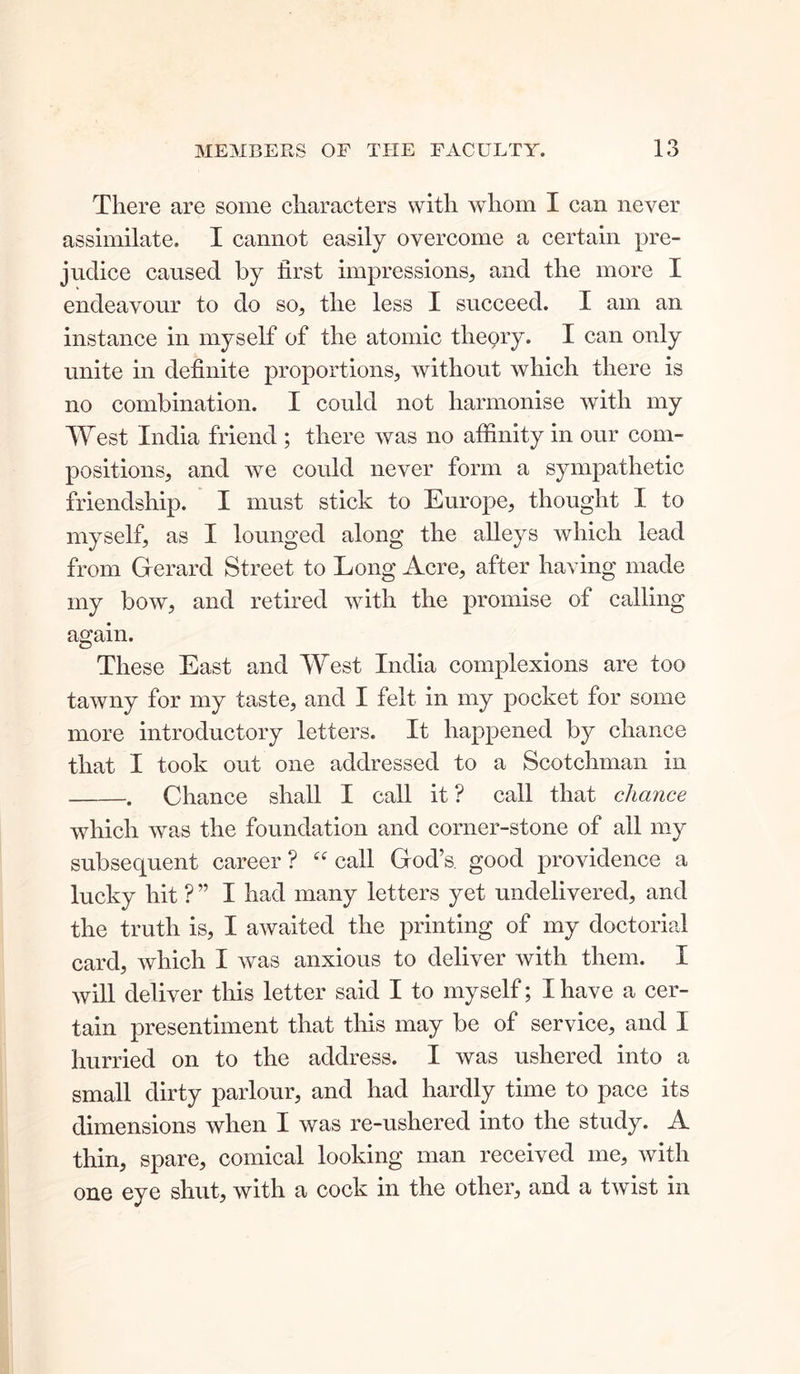 There are some characters with whom I can never assimilate. I cannot easily overcome a certain pre- judice caused by first impressions, and the more I endeavour to do so, the less I succeed. I am an instance in myself of the atomic theory. I can only unite in definite proportions, without which there is no combination. I could not harmonise with my West India friend ; there was no affinity in our com- positions, and we could never form a sympathetic friendship. I must stick to Europe, thought I to myself, as I lounged along the alleys which lead from Gerard Street to Long Acre, after having made my bow, and retired with the promise of calling again. These East and West India complexions are too tawny for my taste, and I felt in my pocket for some more introductory letters. It happened by chance that I took out one addressed to a Scotchman in . Chance shall I call it ? call that chance which was the foundation and corner-stone of all my subsequent career ? “ call God’s, good providence a lucky hit ? ” I had many letters yet undelivered, and the truth is, I awaited the printing of my doctorial card, which I was anxious to deliver with them. I will deliver this letter said I to myself; I have a cer- tain presentiment that this may be of service, and I hurried on to the address. I was ushered into a small dirty parlour, and had hardly time to pace its dimensions when I was re-ushered into the study. A thin, spare, comical looking man received me, with one eye shut, with a cock in the other, and a twist in