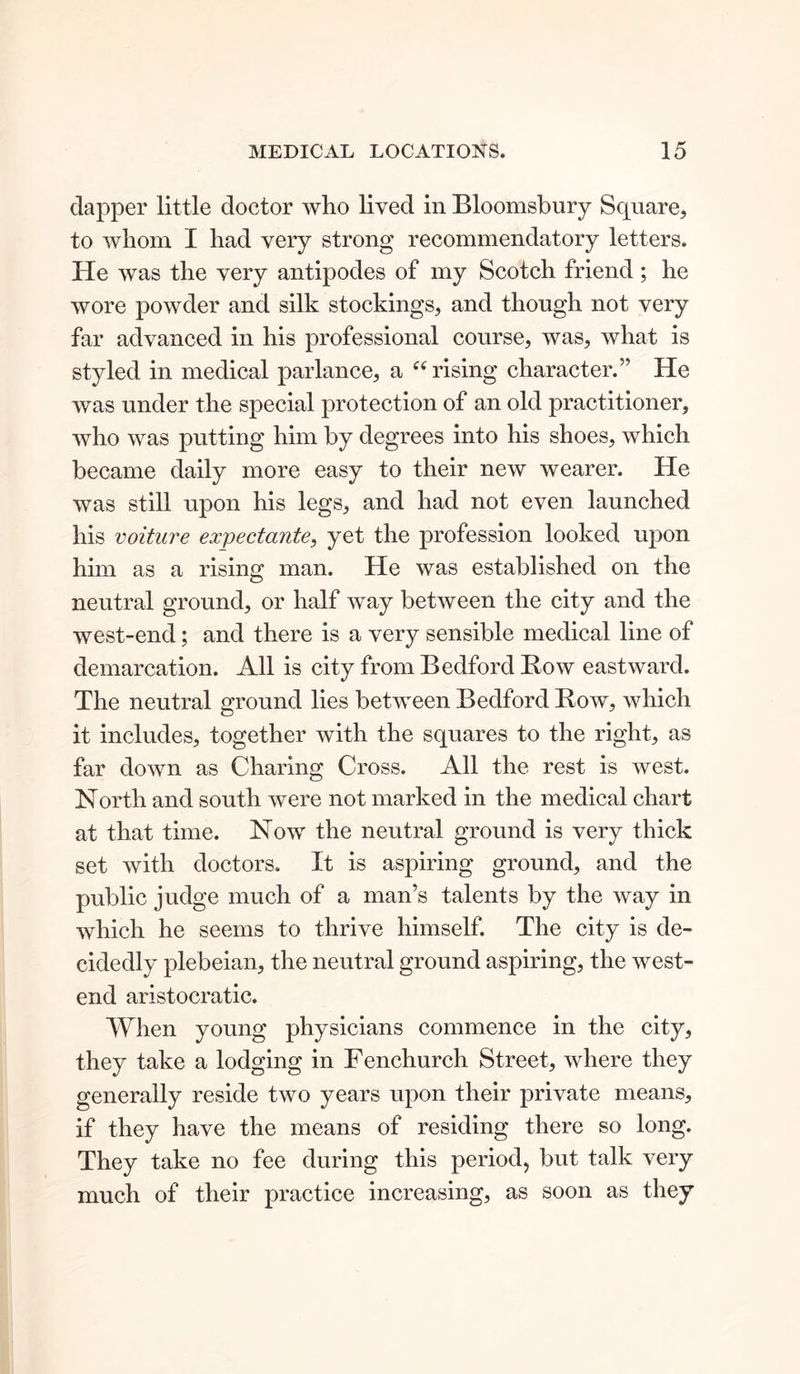 dapper little doctor who lived in Bloomsbury Square, to whom I had very strong recommendatory letters. He was the very antipodes of my Scotch friend; he wore powder and silk stockings, and though not very far advanced in his professional course, was, what is styled in medical parlance, a “ rising character.” He was under the special protection of an old practitioner, who was putting him by degrees into his shoes, which became daily more easy to their new wearer. He was still upon his legs, and had not even launched his voiture expectante, yet the profession looked upon him as a rising man. He was established on the neutral ground, or half way between the city and the west-end; and there is a very sensible medical line of demarcation. All is city from Bedford Bow eastward. The neutral ground lies between Bedford Bow, which it includes, together with the squares to the right, as far down as Charing Cross. All the rest is west. North and south were not marked in the medical chart at that time. Now the neutral ground is very thick set with doctors. It is aspiring ground, and the public judge much of a man’s talents by the way in which he seems to thrive himself. The city is de- cidedly plebeian, the neutral ground aspiring, the west- end aristocratic. When young physicians commence in the city, they take a lodging in Fenchurch Street, where they generally reside two years upon their private means, if they have the means of residing there so long. They take no fee during this period, but talk very much of their practice increasing, as soon as they