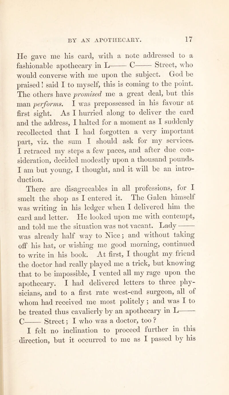 He gave me Ills card, with a note addressed to a fashionable apothecary in L C Street, who would converse with me upon the subject. God be praised! said I to myself, this is coming to the point. The others have promised me a great deal, but this man performs. I was prepossessed in his favour at first sight. As I hurried along to deliver the card and the address, I halted for a moment as I suddenly recollected that I had forgotten a very important part, viz. the sum I should ask for my services. I retraced my steps a few paces, and after due con- sideration, decided modestly upon a thousand pounds. I am but young, I thought, and it will be an intro- duction. There are disagreeables in all professions, for I smelt the shop as I entered it. The Galen himself was writing in his ledger when I delivered him the card and letter. He looked upon me with contempt, and told me the situation was not vacant. Lady was already half way to Nice; and without taking off his hat, or wishing me good morning, continued to write in his book. At first, I thought my friend the doctor had really played me a trick, but knowing that to be impossible, I vented all my rage upon the apothecary. I had delivered letters to three phy- sicians, and to a first rate west-end surgeon, all of whom had received me most politely ; and was I to be treated thus cavalierly by an apothecary in L C Street; I who was a doctor, too ? I felt no inclination to proceed further in this direction, but it occurred to me as I passed by his