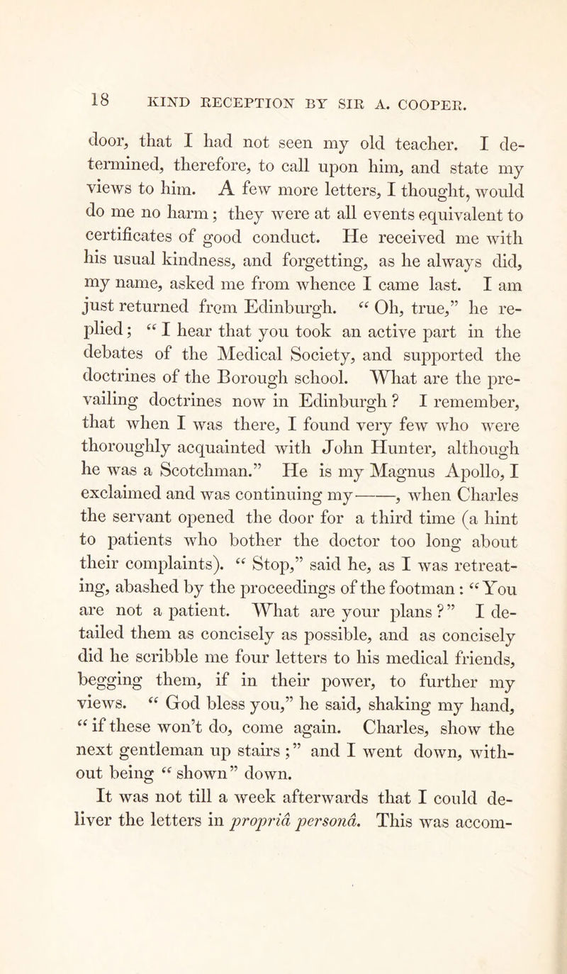 door, that I had not seen my old teacher. I de- termined, therefore, to call upon him, and state my views to him. A few more letters, I thought, would do me no harm; they were at all events equivalent to certificates of good conduct. He received me with his usual kindness, and forgetting, as he always did, my name, asked me from whence I came last. I am just returned from Edinburgh. “ Oh, true,” he re- plied ; “ I hear that you took an active part in the debates of the Medical Society, and supported the doctrines of the Borough school. What are the pre- vailing doctrines now in Edinburgh ? I remember, that when I was there, I found very few who were thoroughly acquainted with John Hunter, although he was a Scotchman.” He is my Magnus Apollo, I exclaimed and was continuing my' , when Charles the servant opened the door for a third time (a hint to patients who bother the doctor too long about their complaints). “ Stop,” said he, as I was retreat- ing, abashed by the proceedings of the footman: “ You are not a patient. What are your plans ? ” I de- tailed them as concisely as possible, and as concisely did he scribble me four letters to his medical friends, begging them, if in their power, to further my views. “ Grod bless you,” he said, shaking my hand, u if these won’t do, come again. Charles, show the next gentleman up stairs ; ” and I went down, with- out being “ shown ” down. It was not till a week afterwards that I could de- liver the letters in propria persona. This was accom-