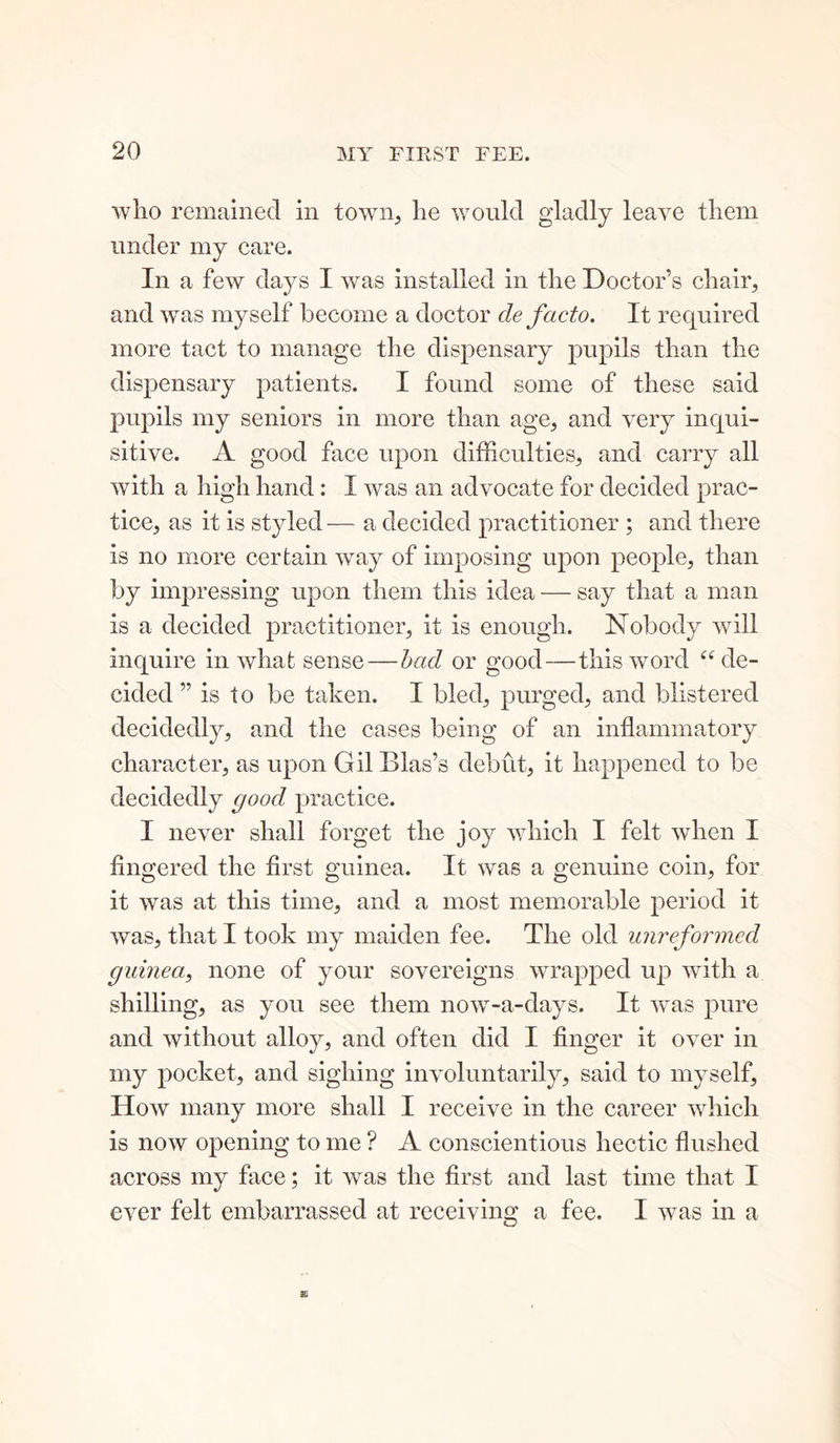 who remained in town, he would gladly leave them under my care. In a few days I was installed in the Doctor’s chair, and was myself become a doctor de facto. It required more tact to manage the dispensary pupils than the dispensary patients. I found some of these said pupils my seniors in more than age, and very inqui- sitive. A good face upon difficulties, and carry all with a high hand: I was an advocate for decided prac- tice, as it is styled -— a decided practitioner ; and there is no more certain way of imposing upon people, than by impressing upon them this idea — say that a man is a decided practitioner, it is enough. Nobody will inquire in what sense — had or good—this word “ de- cided ” is to be taken. I bled, purged, and blistered decidedly, and the cases being of an inflammatory character, as upon Gil Bias’s debut, it happened to be decidedly good practice. I never shall forget the joy which I felt when I fingered the first guinea. It was a genuine coin, for it was at this time, and a most memorable period it was, that I took my maiden fee. The old unreformed guinea, none of your sovereigns wrapped up with a shilling, as you see them now-a-days. It was pure and without alloy, and often did I finger it over in my pocket, and sighing involuntarily, said to myself. How many more shall I receive in the career which is now opening to me ? A conscientious hectic flushed across my face; it was the first and last time that I ever felt embarrassed, at receiving a fee. I was in a