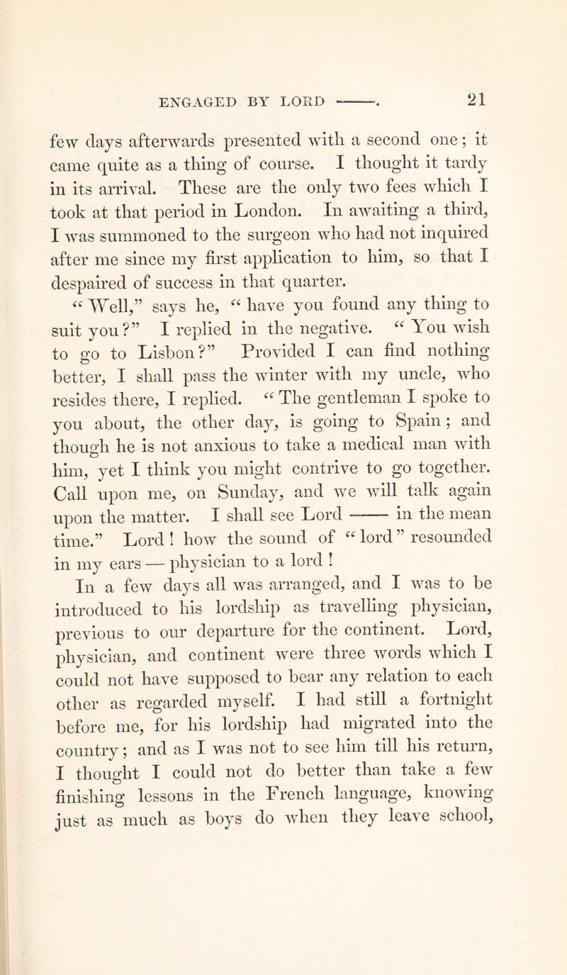 few days afterwards presented with a second one; it came quite as a thing of course. I thought it tardy in its arrival. These are the only two fees which I took at that period in London. In awaiting a third, I was summoned to the surgeon who had not inquired after me since my first application to him, so that I despaired of success in that quarter. « Well,” says he, “ have you found any thing to suit you?” I replied in the negative. “ You wish to go to Lisbon?” Provided I can find nothing better, I shall pass the winter with my uncle, who resides there, I replied. “ The gentleman I spoke to you about, the other day, is going to Spain; and though he is not anxious to take a medical man with him, yet I think you might contrive to go together. Call upon me, on Sunday, and we will talk again upon the matter. I shall see Lord -----— in the mean time.” Lord ! how the sound of “ lord ” resounded in my ears — physician to a lord ! In a few days all was arranged, and I was to be introduced to his lordship as travelling physician, previous to our departure for the continent. Lord, physician, and continent were three words which I could not have supposed to bear any relation to each other as regarded myself. I had still a fortnight before me, for his lordship had migrated into the country ; and as I was not to see him till his return, I thought I could not do better than take a few finishing lessons in the French language, knowing just as much as boys do when they leave school.