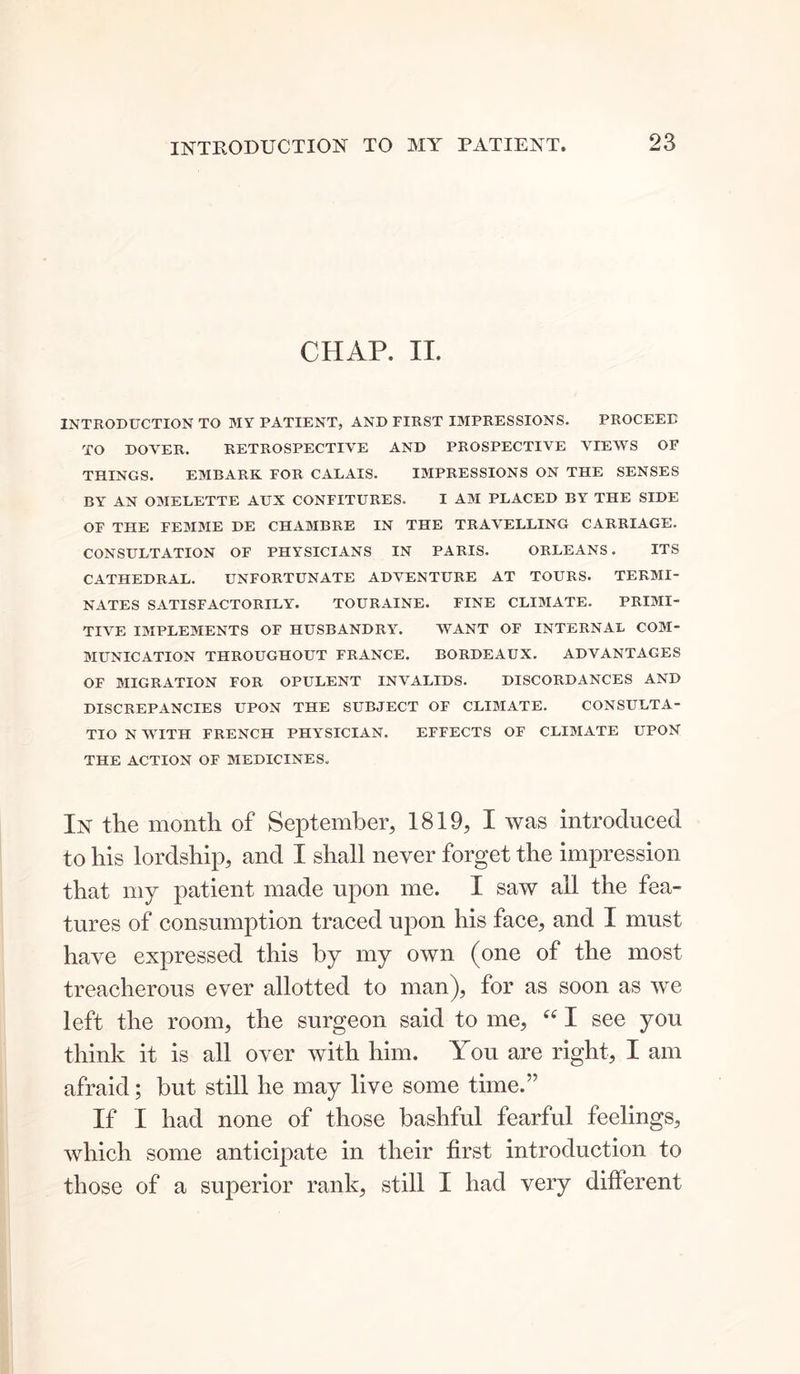 INTRODUCTION TO MY PATIENT. CHAP. II. INTRODUCTION TO MY PATIENT, AND FIRST IMPRESSIONS. PROCEED TO DOVER. RETROSPECTIVE AND PROSPECTIVE VIEWS OF THINGS. EMBARK FOR CALAIS. IMPRESSIONS ON THE SENSES BY AN OMELETTE AUX CONFITURES. I AM PLACED BY THE SIDE OF THE FEMME DE CHAMBRE IN THE TRAVELLING CARRIAGE. CONSULTATION OF PHYSICIANS IN PARIS. ORLEANS. ITS CATHEDRAL. UNFORTUNATE ADVENTURE AT TOURS. TERMI- NATES SATISFACTORILY. TOURAINE. FINE CLIMATE. PRIMI- TIVE IMPLEMENTS OF HUSBANDRY. WANT OF INTERNAL COM- MUNICATION THROUGHOUT FRANCE. BORDEAUX. ADVANTAGES OF MIGRATION FOR OPULENT INVALIDS. DISCORDANCES AND DISCREPANCIES UPON THE SUBJECT OF CLIMATE. CONSULTA- TIO N WITH FRENCH PHYSICIAN. EFFECTS OF CLIMATE UPON THE ACTION OF MEDICINES. IN the month of September, 1819, I was introduced to his lordship, and I shall never forget the impression that my patient made upon me. I saw all the fea- tures of consumption traced upon his face, and I must have expressed this by my own (one of the most treacherous ever allotted to man), for as soon as we left the room, the surgeon said to me, “ I see you think it is all over with him. You are right, I am afraid; but still he may live some time.” If I had none of those bashful fearful feelings, which some anticipate in their first introduction to those of a superior rank, still I had very different