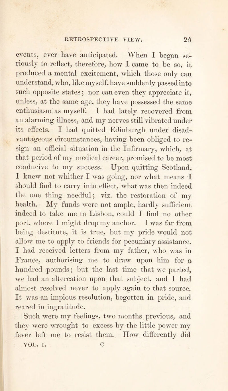 events, ever have anticipated. When I began se- riously to reflect, therefore, how I came to be so, it produced a mental excitement, which those only can understand, who, like myself, have suddenly passed into such opposite states; nor can even they appreciate it, unless, at the same age, they have possessed the same enthusiasm as myself. I had lately recovered from an alarming illness, and my nerves still vibrated under its effects. I had quitted Edinburgh under disad- vantageous circumstances, having been obliged to re- sign an official situation in the Infirmary, which, at that period of my medical career, promised to be most conducive to my success. Upon quitting Scotland, I knew not whither I was going, nor what means I should find to carry into effect, what was then indeed the one thing needful; viz. the restoration of my health. My funds were not ample, hardly sufficient indeed to take me to Lisbon, could I find no other port, where I might drop my anchor. I was far from being destitute, it is true, but my pride would not allow me to apply to friends for pecuniary assistance. I had received letters from my father, who was in France, authorising me to draw upon him for a hundred pounds; but the last time that we parted, we had an altercation upon that subject, and I had almost resolved never to apply again to that source. It was an impious resolution, begotten in pride, and reared in ingratitude. Such were my feelings, two months previous, and they were wrought to excess by the little power my fever left me to resist them. How differently did VOL. I. C