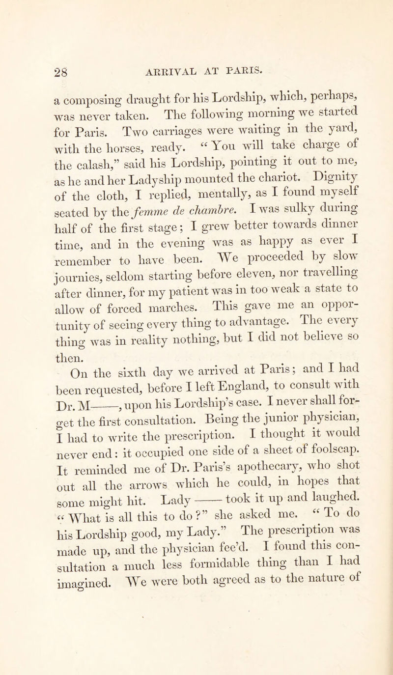 a composing draught for his Lordship, which, perhaps, was never taken. The following morning we started for Paris. Two carriages were waiting in the yard, with the horses, ready. “You will take charge of the calash,” said his Lordship, pointing it out to me, as he and her Ladyship mounted the chaiiot. Dignity of the cloth, I replied, mentally, as I found myself seated bv the femme cle cliambre. I was sulky duiing half of the first stage; I grew better towards dinner time, and in the evening was as happy as e^ er I remember to have been. We proceeded by slov journies, seldom starting before eleven, nor travelling after dinner, for my patient was in too weak a state to allow of forced marches. This gave me an oppor- tunity of seeing every thing to advantage. The e\eiy thing was in reality nothing, but I did not belies e so then. On the sixth day we arrived at Paris; and I had been requested, before I left England, to consult with p)r< ? upon his Lordship’s case. I never shall for- get the first consultation. Being the junior physician, I had to write the prescription. I thought it would never end: it occupied one side of a sheet of foolscap. It reminded me of Dr. Paris’s apothecary, who shot out all the arrows which he could, in hopes that some might hit. Lady took it up and laughed. « What is all this to do ?” she asked me. “ To do his Lordship good, my Lady.” The prescription was made up, and the physician fee’d. I found this con- sultation a much less formidable thing than I had imagined. We were both agreed as to the nature of