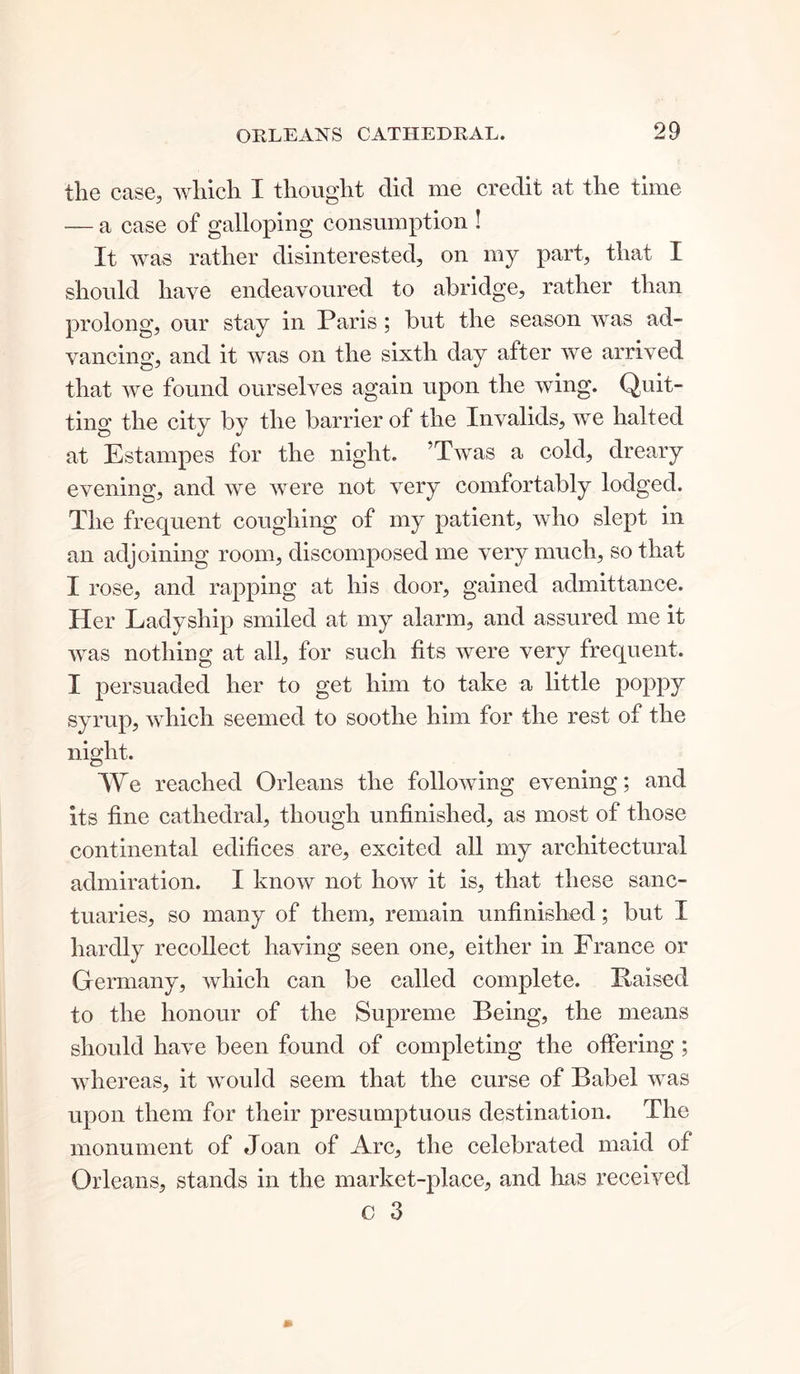 the case, which I thought did me credit at the time — a case of galloping consumption ! It was rather disinterested, on my part, that I should have endeavoured to abridge, rather than prolong, our stay in Paris ; but the season was ad- vancing, and it was on the sixth day after we arrived that we found ourselves again upon the wing. Quit- ting the city by the barrier of the Invalids, we halted at Estampes for the night. ’Twas a cold, dreary evening, and we were not very comfortably lodged. The frequent coughing of my patient, who slept in an adjoining room, discomposed me very much, so that I rose, and rapping at his door, gained admittance. Her Ladyship smiled at my alarm, and assured me it was nothing at all, for such fits were very frequent. I persuaded her to get him to take a little poppy syrup, which seemed to soothe him for the rest of the night. We reached Orleans the following evening; and its fine cathedral, though unfinished, as most of those continental edifices are, excited all my architectural admiration. I know not how it is, that these sanc- tuaries, so many of them, remain unfinished; but I hardly recollect having seen one, either in France or Germany, which can be called complete. liaised to the honour of the Supreme Being, the means should have been found of completing the offering; whereas, it would seem that the curse of Babel was upon them for their presumptuous destination. The monument of Joan of Arc, the celebrated maid of Orleans, stands in the market-place, and has received