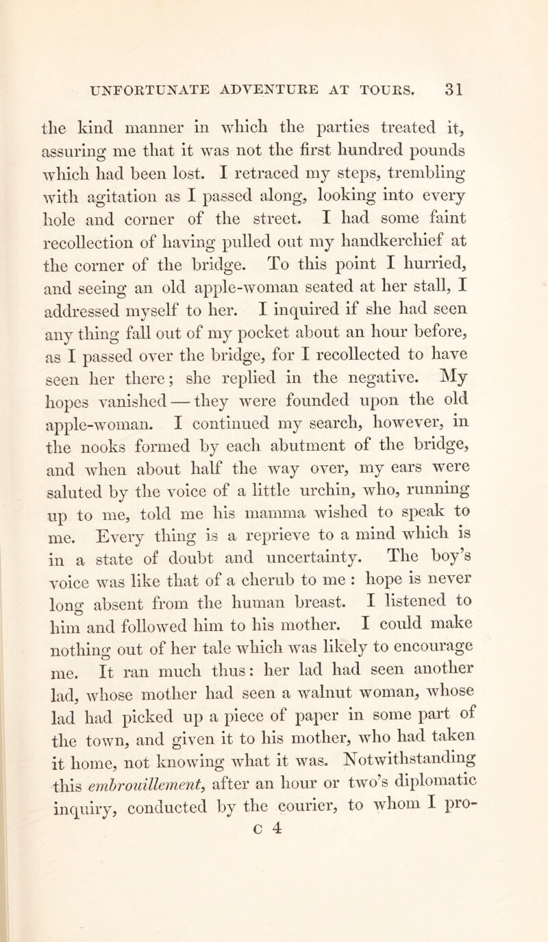 the kind manner in which the parties treated it, assuring me that it was not the first hundred pounds which had been lost. I retraced my steps, trembling with agitation as I passed along, looking into every hole and corner of the street. I had some faint recollection of having pulled out my handkerchief at the corner of the bridge. To this point I hurried, and seeing an old apple-woman seated at her stall, I addressed myself to her. I inquired if she had seen any thing fall out of my pocket about an hour before, as I passed over the bridge, for I recollected to have seen her there; she replied in the negative. My hopes vanished — they were founded upon the old apple-woman. I continued my search, however, in the nooks formed by each abutment of the bridge, and when about half the way over, my ears were saluted by the voice of a little urchin, who, running up to me, told me his mamma wished to speak to me. Every thing is a reprieve to a mind which is in a state of doubt and uncertainty. The boy’s voice was like that of a cherub to me : hope is never long absent from the human breast. I listened to him and followed him to his mother. I could make nothing out of her tale which was likely to encourage me. It ran much thus: her lad had seen another lad, whose mother had seen a walnut woman, whose lad had picked up a piece of paper in some part of the town, and given it to his mother, who had taken it home, not knowing what it was. Notwithstanding this embrouillement, after an hour or two’s diplomatic inquiry, conducted by the courier, to whom I pro-