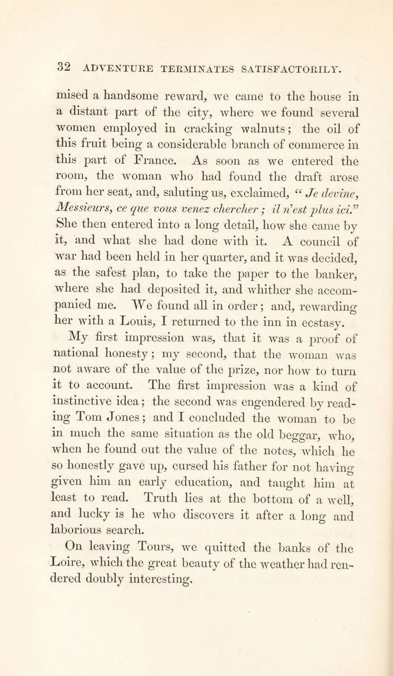 mised a handsome reward, we came to the house in a distant part of the city, where we found several women employed in cracking walnuts; the oil of this fruit being a considerable branch of commerce in this part of France. As soon as we entered the room, the woman who had found the draft arose from her seat, and, saluting us, exclaimed, “ Je devine, Messieurs, ce que vous venez chercher ; il rdest plus ici.” She then entered into a long detail, how she came by it, and what she had done with it. A council of war had been held in her quarter, and it was decided, as the safest plan, to take the paper to the banker, where she had deposited it, and whither she accom- panied me. We found all in order ; and, rewarding her with a Louis, I returned to the inn in ecstasy. My first impression was, that it was a proof of national honesty; my second, that the woman was not aware of the value of the prize, nor how to turn it to account. The first impression was a kind of instinctive idea; the second was engendered by read- ing Tom Jones; and I concluded the woman to be in much the same situation as the old beggar, who, when he found out the value of the notes, which he so honestly gave up, cursed his father for not having given him an early education, and taught him at least to read. Truth lies at the bottom of a well, and lucky is he who discovers it after a long and laborious search. On leaving Tours, we quitted the banks of the Loire, which the great beauty of the weather had ren- dered doubly interesting.