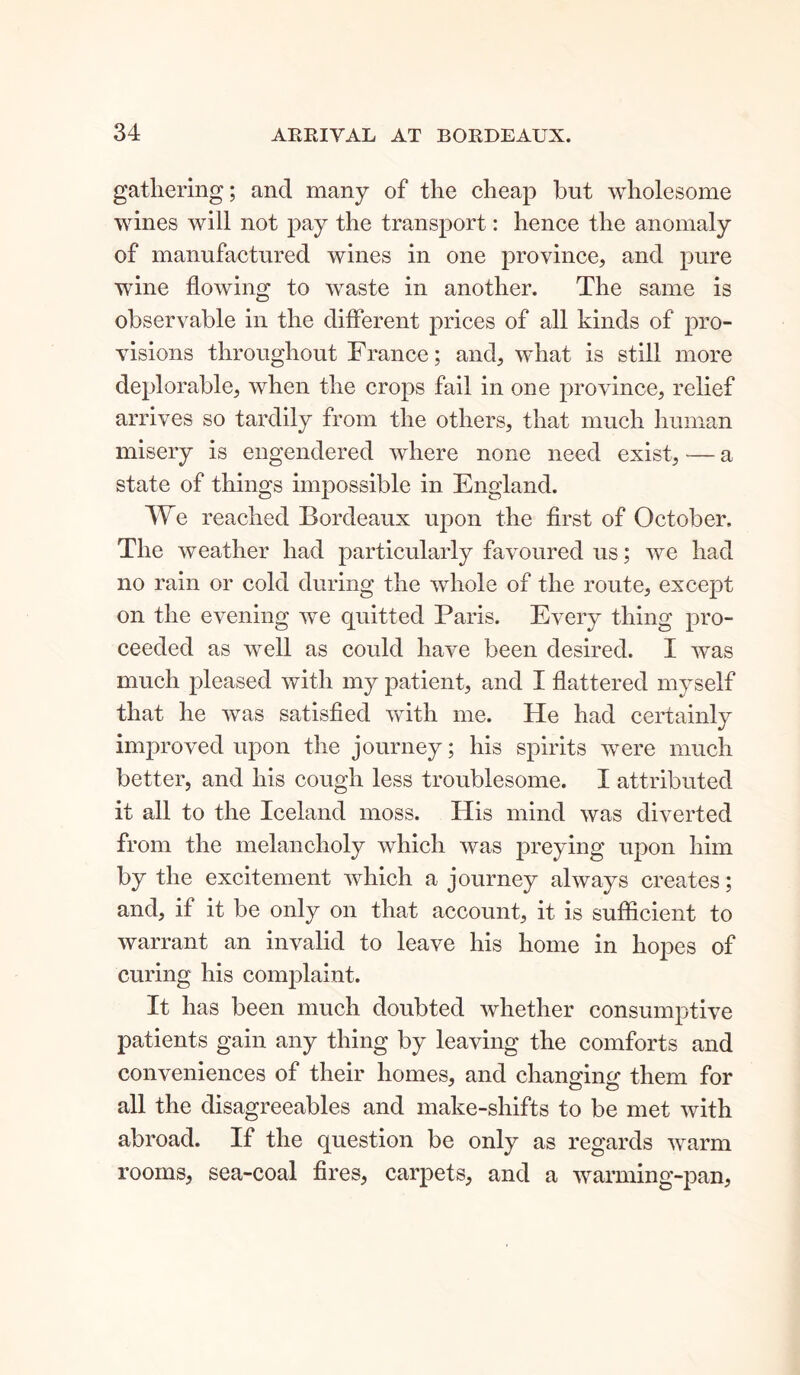 gathering; and many of the cheap but wholesome wines will not pay the transport: hence the anomaly of manufactured wines in one province, and pure wdne flowing to waste in another. The same is observable in the different prices of all kinds of pro- visions throughout Franee; and, what is still more deplorable, when the crops fail in one province, relief arrives so tardily from the others, that much human misery is engendered where none need exist, — a state of things impossible in England. We reached Bordeaux upon the first of October. The weather had particularly favoured us; we had no rain or cold during the whole of the route, except on the evening we quitted Paris. Every thing pro- ceeded as well as could have been desired. I was much pleased with my patient, and I flattered myself that he was satisfied with me. He had certainly improved upon the journey; his spirits were much better, and his cough less troublesome. I attributed it all to the Iceland moss. His mind was diverted from the melancholy which was preying upon him by the excitement which a journey always creates; and, if it be only on that account, it is sufficient to warrant an invalid to leave his home in hopes of curing his complaint. It has been much doubted whether consumptive patients gain any thing by leaving the comforts and conveniences of their homes, and changing them for all the disagreeables and make-shifts to be met with abroad. If the question be only as regards warm rooms, sea-coal fires, carpets, and a warming-pan,