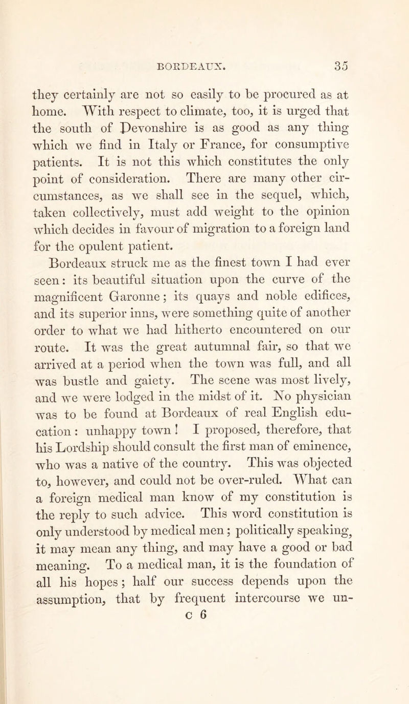 they certainly are not so easily to be procured as at home. With respect to climate, too, it is urged that the south of Pevonshire is as good as any thing which we find in Italy or France, for consumptive patients. It is not this which constitutes the only point of consideration. There are many other cir- cumstances, as we shall see in the sequel, which, taken collectively, must add weight to the opinion which decides in favour of migration to a foreign land for the opulent patient. Bordeaux struck me as the finest town I had ever seen: its beautiful situation upon the curve of the magnificent Garonne; its quays and noble edifices, and its superior inns, were something quite of another order to what we had hitherto encountered on our route. It was the great autumnal fair, so that we arrived at a period when the town was full, and all was bustle and gaiety. The scene was most lively, and we were lodged in the midst of it. No physician was to be found at Bordeaux of real English edu- cation : unhappy town ! 1 proposed, therefore, that his Lordship should consult the first man of eminence, who was a native of the country. This was objected to, however, and could not be over-ruled. What can a foreign medical man know of my constitution is the reply to such advice. This word constitution is only understood by medical men; politically speaking, it may mean any thing, and may have a good or bad meaning. To a medical man, it is the foundation of all his hopes; half our success depends upon the assumption, that by frequent intercourse we un-