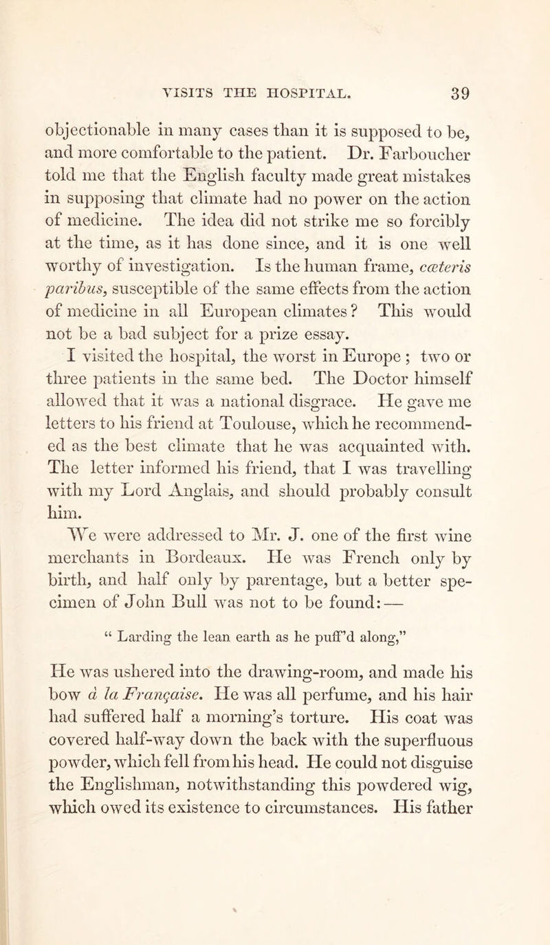 objectionable in many cases than it is supposed to be, and more comfortable to the patient. Dr. Farboucher told me that the English faculty made great mistakes in supposing that climate had no power on the action of medicine. The idea did not strike me so forcibly at the time, as it has done since, and it is one well worthy of investigation. Is the human frame, c&teris paribus, susceptible of the same effects from the action of medicine in all European climates ? This would not be a bad subject for a prize essay. I visited the hospital, the worst in Europe ; two or three patients in the same bed. The Doctor himself allowed that it was a national disgrace. He gave me letters to his friend at Toulouse, which he recommend- ed as the best climate that he was acquainted with. The letter informed his friend, that I was travelling with my Lord Anglais, and should probably consult him. We were addressed to Mr. J. one of the first wine merchants in Bordeaux. Tie was French only by birth, and half only by parentage, but a better spe- cimen of John Bull was not to be found: — “ Larding the lean earth as he pulf’d along,” He was ushered into the drawing-room, and made his bow d la Franqaise. He was all perfume, and his hair had suffered half a morning’s torture. His coat was covered half-way down the back with the superfluous powder, which fell from his head. He could not disguise the Englishman, notwithstanding this powdered wig, which owed its existence to circumstances. His father