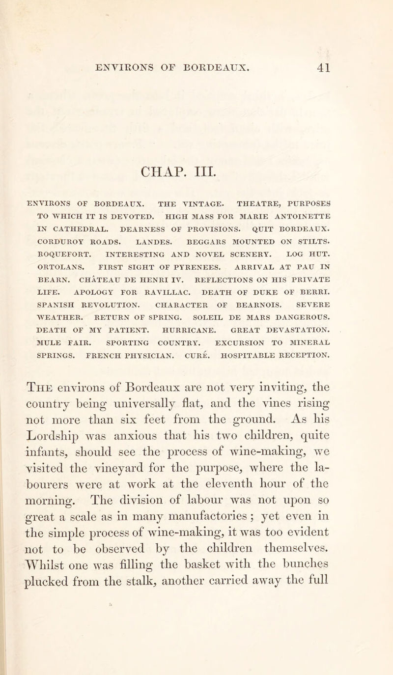 CHAP. III. ENVIRONS OF BORDEAUX. THE VINTAGE. THEATRE, PURPOSES TO WHICH IT IS DEVOTED. HIGH MASS FOR MARIE ANTOINETTE IN CATHEDRAL. DEARNESS OF PROVISIONS. QUIT BORDEAUX. CORDUROY ROADS. LANDES. BEGGARS MOUNTED ON STILTS. ROQUEFORT. INTERESTING AND NOVEL SCENERY. LOG HUT. ORTOLANS. FIRST SIGHT OF PYRENEES. ARRIVAL AT PAU IN BEARN. CHATEAU DE HENRI IV. REFLECTIONS ON HIS PRIVATE LIFE. APOLOGY FOR RAVILLAC. DEATH OF DUKE OF BERRI. SPANISH REVOLUTION. CHARACTER OF BEARNOIS, SEVERE WEATHER. RETURN OF SPRING. SOLEIL DE MARS DANGEROUS. DEATH OF MY PATIENT. HURRICANE. GREAT DEVASTATION. MULE FAIR. SPORTING COUNTRY. EXCURSION TO MINERAL SPRINGS. FRENCH PHYSICIAN. CURE. HOSPITABLE RECEPTION. The environs of Bordeaux are not very inviting, the country being universally flat, and the vines rising not more than six feet from the ground. As his Lordship was anxious that his two children, quite infants, should see the process of wine-making, we visited the vineyard for the purpose, where the la- bourers were at work at the eleventh hour of the morning. The division of labour was not upon so great a scale as in many manufactories; yet even in the simple process of wine-making, it was too evident not to be observed by the children themselves. Whilst one was filling the basket with the bunches plucked from the stalk, another carried away the full