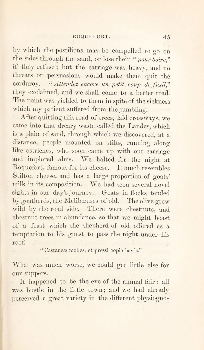 by which the postilions may be compelled to go on the sides through the sand, or lose their “ pour boiref if they refuse ; but the carriage was heavy, and no threats or persuasions would make them quit the corduroy. “ Attendez encore un petit coup de fusil” they exclaimed, and we shall come to a better road. The point was yielded to them in spite of the sickness which my patient suffered from the jumbling. After quitting this road of trees, laid crossways, we came into that dreary waste called the Landes, which is a plain of sand, through which we discovered, at a distance, people mounted on stilts, running along like ostriches, who soon came up with our carriage and implored alms. We halted for the night at Roquefort, famous for its cheese. It much resembles Stilton cheese, and has a large proportion of goats’ milk in its composition. We had seen several novel sights in our day’s journey. Goats in flocks tended by goatherds, the Meliboeuses of old. The olive grew wild by the road side. There were chestnuts, and chestnut trees in abundance, so that we might boast of a feast which the shepherd of old offered as a temptation to his guest to pass the night under his roof. “ Castanese molles, et press! copia lactis.” What was much worse, we could get little else for our suppers. It happened to be the eve of the annual fair: all was bustle in the little town; and we had already perceived a great variety in the different physiogno-