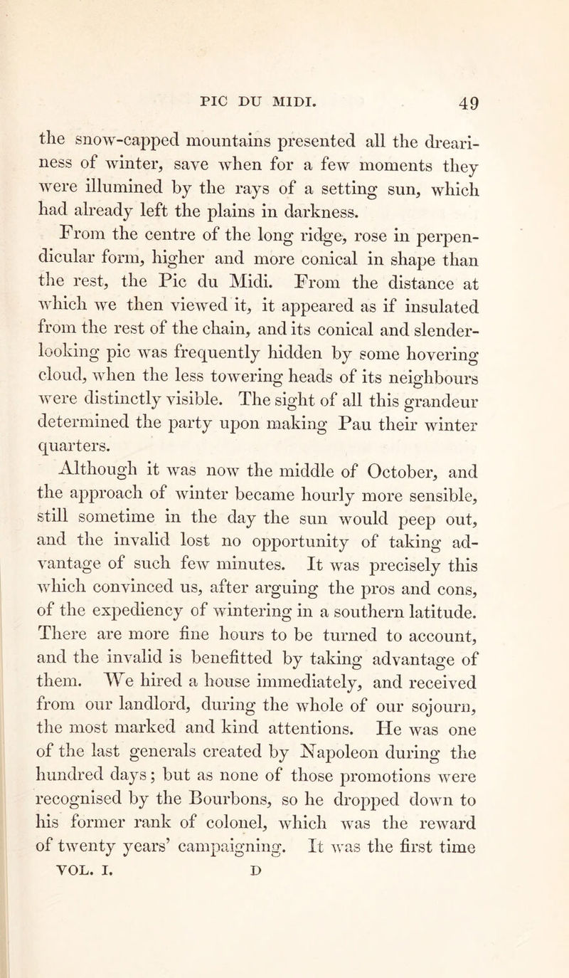 the snow-capped mountains presented all the dreari- ness of winter, save when for a few moments they were illumined by the rays of a setting sun, which had already left the plains in darkness. From the centre of the long ridge, rose in perpen- dicular form, higher and more conical in shape than the rest, the Pic du Midi. From the distance at which we then viewed it, it appeared as if insulated from the rest of the chain, and its conical and slender- looking pic was frequently hidden by some hovering cloud, when the less towering heads of its neighbours were distinctly visible. The sight of all this grandeur determined the party upon making Pau their winter quarters. Although it was now the middle of October, and the approach of winter became hourly more sensible, still sometime in the day the sun would peep out, and the invalid lost no opportunity of taking ad- vantage of such few minutes. It was precisely this which convinced us, after arguing the pros and cons, of the expediency of wintering in a southern latitude. There are more fine hours to be turned to account, and the invalid is benefitted by taking advantage of them. We hired a house immediately, and received from our landlord, during the whole of our sojourn, the most marked and kind attentions. He was one of the last generals created by Napoleon during the hundred days; but as none of those promotions were recognised by the Bourbons, so he dropped down to his former rank of colonel, which was the reward of twenty years’ campaigning. It was the first time VOL. I. D