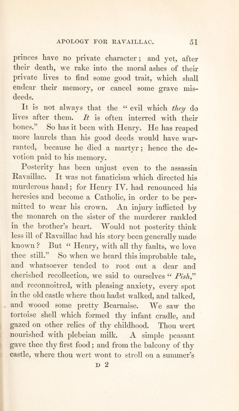 princes have no private character; and yet, after their death, we rake into the moral ashes of their private lives to find some good trait, which shall endear their memory, or cancel some grave mis- deeds. It is not always that the evil which they do lives after them. It is often interred with their bones.” So has it been with Henry. He has reaped more laurels than his good deeds would have war- ranted, because he died a martyr; hence the de- votion paid to his memory. Posterity has been unjust even to the assassin Ravaillac. It was not fanaticism which directed his murderous hand; for Henry TV. had renounced his heresies and become a Catholic, in order to be per- mitted to wear his crown. An injury inflicted by the monarch on the sister of the murderer rankled in the brother’s heart. Would not posterity think less ill of Ravaillac had his story been generally made known ? But “ Henry, with all thy faults, we love thee still.” So when we heard this improbable tale, and whatsoever tended to root out a dear and cherished recollection, we said to ourselves “ Pish,” and reconnoitred, with pleasing anxiety, every spot in the old castle where thou hadst walked, and talked, and wooed some pretty Bearnaise. We saw the tortoise shell which formed thy infant cradle, and gazed on other relics of thy childhood. Thou wert nourished with plebeian milk. A simple peasant gave thee thy first food; and from the balcony of thy castle, where thou wert wont to stroll on a summer’s