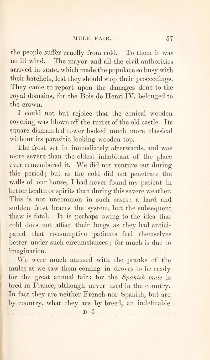 the people suffer cruelly from cold. To them it was no ill wind. The mayor and all the civil authorities arrived in state, which made the populace so busy with their hatchets, lest they should stop their proceedings. They came to report upon the damages done to the royal domains, for the Bois de Henri IY. belonged to the crown. I could not but rejoice that the conical wooden covering was blowm off the turret of the old castle. Its square dismantled tower looked much more classical without its parasitic looking wooden top. The frost set in immediately afterwards, and was more severe than the oldest inhabitant of the place ever remembered it. We did not venture out during this period; but as the cold did not penetrate the walls of our house, I had never found my patient in better health or spirits than during this severe weather. This is not uncommon in such cases : a hard and sudden frost braces the system, but the subsequent thaw is fatal. It is perhaps owing to the idea that cold does not affect their lungs as they had antici- pated that consumptive patients feel themselves better under such circumstances ; for much is due to imagination. We were much amused with the pranks of the mules as we saw them coming in droves to be ready for the great annual fair; for the Spanish mule is bred in France, although never used in the country. In fact they are neither French nor Spanish, but are by country, what they are by breed, an indefinable