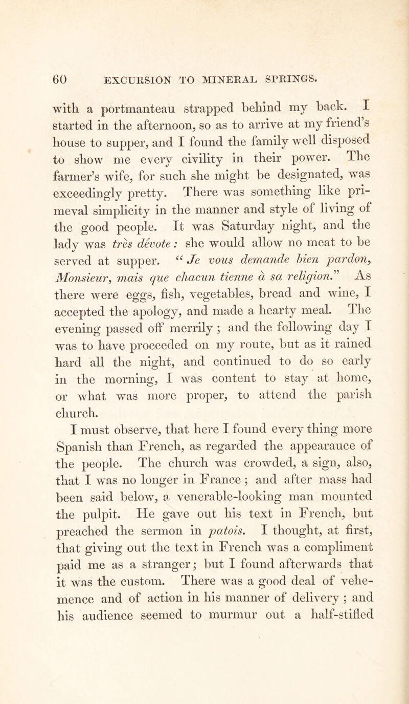 with a portmanteau strapped behind my back. I started in the afternoon, so as to arrive at my friend s house to supper, and I found the family well disposed to show me every civility in their power. The farmer’s wife, for such she might be designated, was exceedingly pretty. There was something like pri- meval simplicity in the manner and style of living of the good people. It was Saturday night, and the lady was tres devote: she would allow no meat to be served at supper. t£ Je vous demande lien pardon, Monsieur, mais que chacun tienne a sa religion” As there were eggs, fish, vegetables, bread and wine, I accepted the apology, and made a hearty meal. The evening passed off merrily ; and the following day I was to have proceeded on my route, but as it rained hard all the night, and continued to do so early in the morning, I was content to stay at home, or what was more proper, to attend the parish church. I must observe, that here I found every thing more Spanish than French, as regarded the appearauce of the people. The church was crowded, a sign, also, that I was no longer in France ; and after mass had been said below, a venerable-looking man mounted the pulpit. He gave out his text in French, but preached the sermon in patois. I thought, at first, that giving out the text in French was a compliment paid me as a stranger; but I found afterwards that it was the custom. There was a good deal of vehe- mence and of action in his manner of delivery ; and his audience seemed to murmur out a half-stifled
