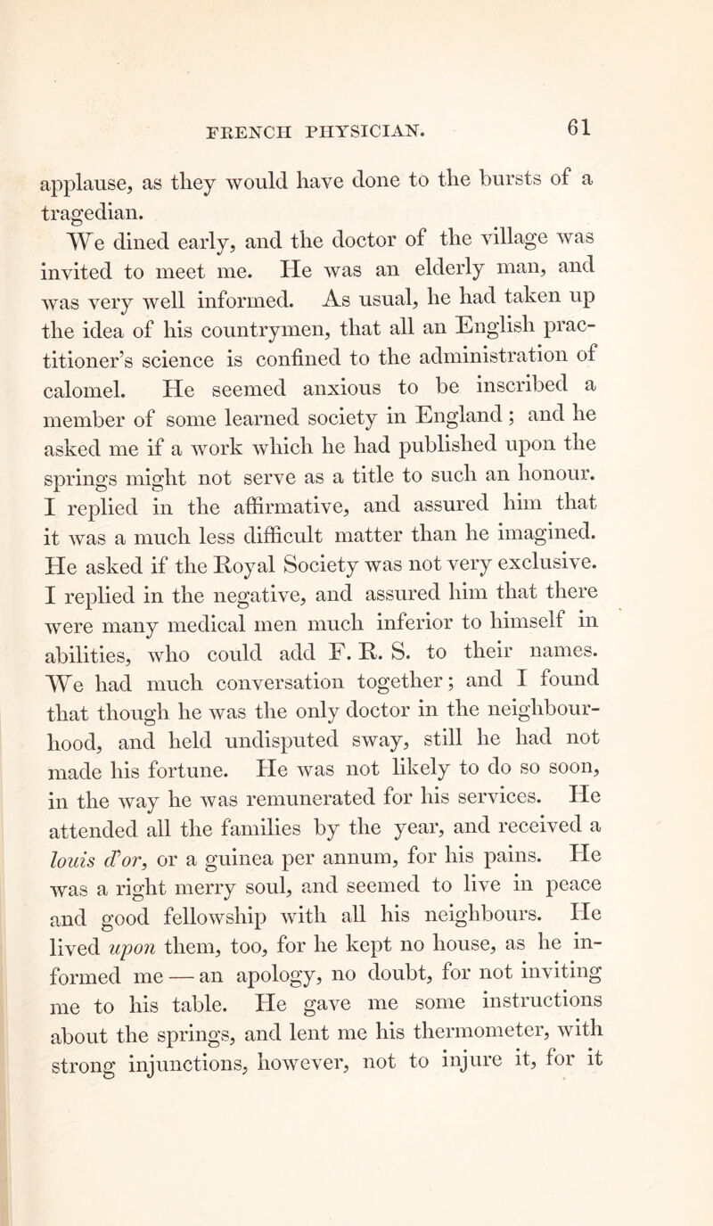 applause, as they would have done to the bursts of a tragedian. We dined early, and the doctor of the village was invited to meet me. He was an elderly man, and was very well informed. As usual, he had taken up the idea of his countrymen, that all an English prac- titioner’s science is confined to the administration of calomel. He seemed anxious to be inscribed a member of some learned society in England ; and he asked me if a work which he had published upon the springs might not serve as a title to such an honour. I replied in the affirmative, and assured him that it was a much less difficult matter than he imagined. He asked if the Royal Society was not very exclusive. I replied in the negative, and assured him that there were many medical men much inferior to himself in abilities, who could add F. R. S. to their names. We had much conversation together; and I found that though he was the only doctor in the neighbour- hood, and held undisputed sway, still he had not made his fortune. He was not likely to do so soon, in the way he was remunerated for his services. He attended all the families by the year, and received a louis (Tor, or a guinea per annum, for his pains. He was a right merry soul, and seemed to live in peace and good fellowship with all his neighbours. He lived upon them, too, for he kept no house, as he in- formed me — an apology, no doubt, for not inviting me to his table. He gave me some instructions about the springs, and lent me his thermometer, with strong injunctions, however, not to injure it, for it