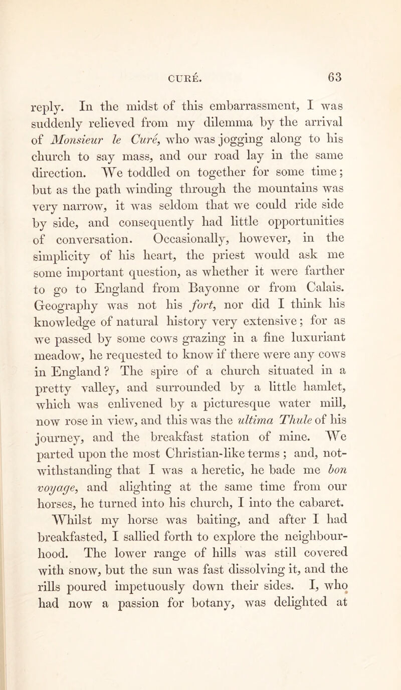 reply. In the midst of this embarrassment, I was suddenly relieved from my dilemma by the arrival of Monsieur le Cure, who was jogging along to his church to say mass, and our road lay in the same direction. We toddled on together for some time; but as the path winding through the mountains was very narrow, it was seldom that we could ride side by side, and consequently had little opportunities of conversation. Occasionally, however, in the simplicity of his heart, the priest would ask me some important question, as whether it were farther to go to England from Bayonne or from Calais. Geography was not his fort, nor did I think his knowledge of natural history very extensive; for as we passed by some cows grazing in a fine luxuriant meadow, he requested to know if there were any cows in England ? The spire of a church situated in a pretty valley, and surrounded by a little hamlet, which was enlivened by a picturesque water mill, now rose in view, and this was the ultima Thule of his journey, and the breakfast station of mine. We parted upon the most Christian-like terms ; and, not- withstanding that I was a heretic, he bade me bon voyage, and alighting at the same time from our horses, he turned into his church, I into the cabaret. Whilst my horse was baiting, and after I had breakfasted, I sallied forth to explore the neighbour- hood. The lower range of hills was still covered with snow, but the sun was fast dissolving it, and the rills poured impetuously down their sides. I, who had now a passion for botany, was delighted at