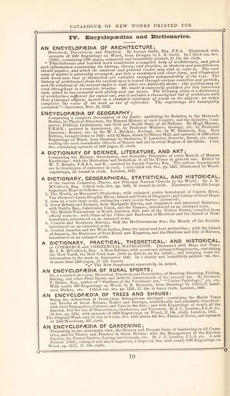 O- IV. Encyclopaedias and Dictionaries. AN ENCYCLOP/EDiA OF ARCHITECTURE; Historical, Theoretical, and Practical. By Joseph Gwilt, Esq.^F.b.A. Illustrated with Historical, x ncorcticai, dim. cidtutai* uy v r  T , . • , , q upwards of 1000 Engraving’s on Wood, from Designs by J. b. Gwilt. In 1 thick vol. 8vo. (1842), containing 1100 pages, compactly and beautifully printed, 21.12s. 6o. cloth. . “ This elaborate and learned work constitutes a complete, body of architecture, and gives such information concerning its history, theory, and practice, as students and practitioners should acquire, and which the amateur and general reader may wish to refer to. 1 he vast mass of matter is admirably arranged, put into a condensed and clear form, and illustrated with wood-cuts that of themselves are valuable examples independently of the text. I he history of architecture from the earliest ages is traced through various countries and periods, and the relations of the several styles to each other are distinctly shewn: this portion may be read throughout as a complete treatise. Mr. Gwilt is eminently qualified for this laborious task, which he has executed with ability and con amore. The Glossary alone is a dictionary of architecture sufficient for casual use, and it includes a chronological list of architects, with their principal edifices, as well as a classified catalogue of warns on the subject: an index completes the value of the book as one of reference. The engravings are beautifully executed.”—Spectator, Nov. 19, 1842. ENCYCLOP/EDIA OF GEOGRAPHY; v „ Comprising a complete Description of the Earth: exhibiting its Relation to the Heaven y Bodies, its Physical Structure, the Natural History of each Country and the Inuustry Com- merce, Political Institutions, and Civil and Social State of all Nations. By H g M y, F.R.S.E.: assisted in Astronomy, etc. by Professor Wallace ; Geology, _ etc. by Professor Jameson; Botany, etc. by Sir W. J. Hooker; Zoology, etc. by W. Swainson Esq New Edition, brought down to 1840: with 82 Maps, drawn by Sidney Hall, and upwards of 1000 other Engravings on Wood, from Drawings by Swainson, T. Landseer, Sowerby Strut., etc. rep senting the most remarkable Objects of Nature and Art in every Region of the Globe. 1 vol. 8vo. containing upwards of 1500 pages, 31. cloth. A DICTIONARY OF SCIENCE, LITERATURE, AND ART; Comprising the History, Description, and. Scientific Principles of every Branch of Human Knowledge ; with the Derivation and Definition of all the.Terms in general use Edited by W. T. Brande, F.R.S.L. and E.; assisted by Joseph Cauvin, Esq. The various departments are by Gentlemen of eminence in each. 1 very thick vol. 8vo. pp. 1352. Illustrated by Wood- engravings, 3/. bound in cloth. London, 1842. A DICTIONARY, GEOGRAPHICAL, STATISTICAL, AND HISTORICAL, ofThe various Countries, Places, and Principal Natural Objects in the World. By J it M'Culloch, Esq. 2 thick vols. 8vo. pp. 1980, 41. bound m cloth. Illustrated with Six Large l/'The'world, on Mercator’s Projection; with enlarged scales introduced of Canton River, Van Diemen’s Land, Hooglily River, Island and Town of Singapore, and Colony of Good Hope. 2 Asia on a very large scale, embracing every recent Survey {coloured). 3.' Grett Britain and Ireland,’their Navigable Rivers, and completed and proposed Railways; with Dublin Bay, Caledonian Canal, and the Thames, introduced on an enlarged scale. 4 The British Possessions in North America, with part of the United States, compiled from official sources ; with Plans of the Cities and Harbours of Montreal and the Island of New 5. fCentra?'and**Southern'Eur(Tpe^with the Mediterranean Sea; the Mouth of the Schelde 6. 'central America andth^WeTtlndies, from the latest and best authorities ; with the^Island of Jamaica, the Harbours of Port Royal and Kingston, and the Harbour and City of Havana, introduced on an enlarged scale. A DICTIONARY, PRACTICAL, THEORETICAL,- AND HISTORICAL, of COMMERCE and COMMERCIAL NAVIGATION. Illustrated with Maps and Plans Bv J R. M‘Culloch, Esq. A NewEdition, with a newand enlarged Supplement, containing life New Tariff, the New Corn Law (with an Article on the latter), and bringing down the information in the work to September 1842. In 1 closely and Deautifully-pnnted vol. 8vo. of more than 1350 pages, 21. 10s. boards. *»* The New Supplement separately, 5s. sewed. AN ENCYCLOP/EDIA OF RURAL SPORTS; Or, a complete Account, Historical, Practical, and Descriptive, of Hunting, Shooting, Fishing, Racine- and other Field Sports and Athletic Amusements of the present day. By Delabere P. Blaine, Esq., author of “ Outlines of the Veterinary Art,” “Canine Pathology/ etc. etc. With nearly 600 Engravings on Wood, by R. Branston, from Drawings by Alken,T. Land seer Dickes, etc. 1 thick vol. 8vo. pp. 1256, 21. 10s. in fancy cloth. London, 1840. AN ENCYCLOP/EDIA OF TREES AND SHRUBS: „ Being- the Arboretum et Fruticetum Britannicum abridged : containing the Hardy Trees and Shrubs of Great Britain, Native and Foreign, scientifically and popular^ly described: with their Propagation, Culture, and Uses m the Arts ; and with Engravings of nearly all the Species. For the use of Nurserymen, Gardeners, and Foresters. By J. C. Loudon 1'-L-S. &amp;c. In 8vo pp. 1234. with upwards of 2000 Engravings on Wood, 21.10s. cloth. London, la-*- The Original Work may be had in 8 vols. 8vo. with above 400 8vo. Plates of Trees, and upwards of 2500 Woodcuts, 101. cloth. AN ENCYCLOP/EDIA OF GARDENING; . Presenting in one systematic view, the History and Present State of Gardening in all Coun- tries? and is Theory and Practice in Great Britain: with the Management of the Kitchen Garden the Flower Garden, Laying-out Grounds, etc. By J. C. Loudon, F.L.S. etc. A new Edition’ (1839), enlarged and much improved, 1 large vol. Svo. with nearly 1000 Engravings on Wood, pp. 1312, 21. 10s. cloth. o-