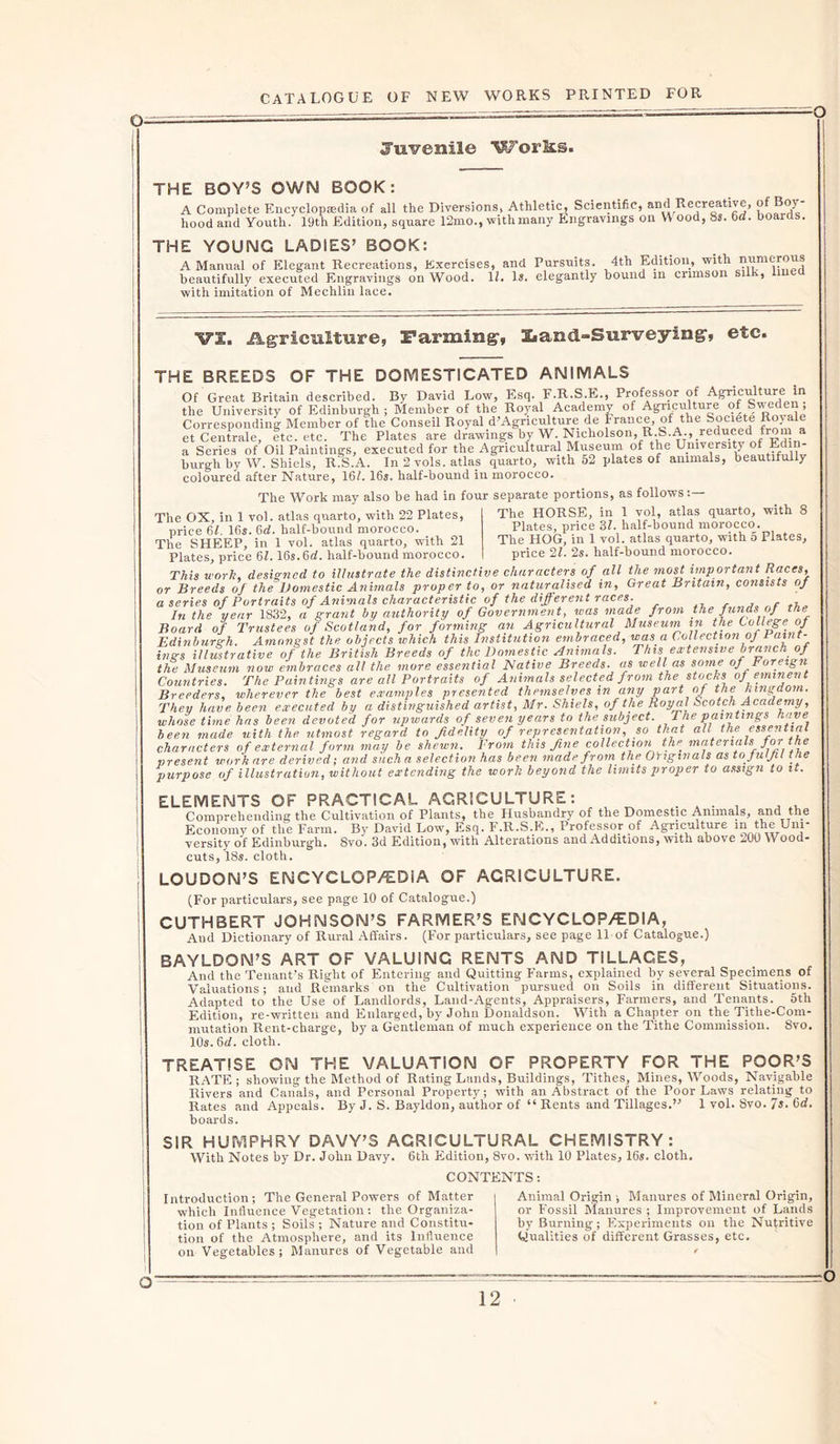 Juvenile Works. THE BOY’S OWN BOOK: A Complete Encyclopaedia of all the Diversions, Athletic, Scientific, and Recreative, of Boy- hood and Youth. 19th Edition, square 12mo., with many Engravings on Y\ ood, 8s. 6d. boards. THE YOUNG LADIES’ BOOK: A Manual of Elegant Recreations, Exercises, and Pursuits. 4th Edition, with numerous beautifully executed Engravings on Wood. IE Is. elegantly bound in crimson sil , with imitation of Mechlin lace. VS. Agriculture, Farming, Iiand-Surveying, etc. THE BREEDS OF THE DOMESTICATED ANIMALS Of Great Britain described. By David Low, Esq. F.R.S.E., Professor of Agriculture in the University of Edinburgh ; Member of the Royal Academy of Agriculture of Sweden, Corresponding Member of the Conseil Royal d’Agriculture de France, of the Societe Royale et Centrale, etc. etc. The Plates are drawings by W. Nicholson, R.S.A., reduced from a a Series of Oil Paintings, executed for the Agricultural Museum of the University of Edin- burgh by W. Shiels, R.S.A. In 2 vols. atlas quarto, with 52 plates of animals, beautifully coloured after Nature, 16/. 16s. half-bound in morocco. The Work may also be had in four separate portions, as follows The OX, in 1 vol. atlas quarto, with 22 Plates, price 61. 16s. 6d. half-bound morocco. The SHEEP, in 1 vol. atlas quarto, with 21 Plates, price 61.16s.6d. half-bound morocco. 8 The HORSE, in 1 vol, atlas quarto, with Plates, price 31. half-bound morocco. The HOG, in 1 vol. atlas quarto, with 5 Plates, price 2l. 2s. half-bound morocco. ridtcaj 1UV, ut. J**.«^** ^ ~ — x This work, designed to illustrate the distinctive characters of all the most important Races, or Breeds of the Domestic Animals proper to, or naturalised in. Great Britain, consists of a series of Portraits of Animals characteristic of the different races. In the year 1832, a grant by authority of Government, was made from the funds of the Board of Trustees of Scotland, for forming an Agricultural Museum in the College of Edinburgh. Amongst the objects which this Institution embraced, was a Collection of Paint- ings illustrative of the British Breeds of the Domestic Animals. This extensive branch of the Museum now embraces all the more essential Native Breeds, as well as some of I oreign Countries. The Paintings are all Portraits of Animals selected from the stocks of eminent Breeders, wherever the best examples presented themselves in any part of the kingdom. They have been executed by a distinguished artist, Mr. Shiels, of the Royal Scotch Academy, whose time has been devoted for upwards of seven years to the subject. The paintings have been made with the utmost regard to fidelity of representation so that all the essential characters of external form may he shewn. Yrom this fine collection the materia s J °f present work are derived; and such a selection has been made from the Originals as to fulfil the purpose of illustration, without extending the work beyond the limits proper to assign to it. ELEMENTS OF PRACTICAL AGRICULTURE: Comprehending the Cultivation of Plants, the Husbandry of the Domestic Animals, and the Economy of the Farm. By David Low, Esq. F.R.S.E., Professor of Agriculture in the Uni- versity of Edinburgh. 8vo. 3d Edition, with Alterations and Additions, with above ^.UO Wood- cuts, 18«. cloth. LOUDON’S ENCYCLOPEDIA OF AGRICULTURE. (For particulars, see page 10 of Catalogue.) CUTHBERT JOHNSON’S FARMER’S ENCYCLOPEDIA, And Dictionary of Rural Affairs. (For particulars, see page 11 of Catalogue.) BAYLDON’S ART OF VALUING RENTS AND TILLAGES, And the Tenant’s Right of Entering and Quitting Farms, explained by several Specimens of Valuations; and Remarks on the Cultivation pursued on Soils in different Situations. Adapted to the Use of Landlords, Land-Agents, Appraisers, Farmers, and Tenants. 5th Edition, re-written and Enlarged, by John Donaldson. With a Chapter on the Tithe-Com- mutation Rent-charge, by a Gentleman of much experience on the Tithe Commission. 8vo. 10s. 6d. cloth. TREATISE ON THE VALUATION OF PROPERTY FOR THE POOR’S RATE; showing the Method of Rating Lands, Buildings, Tithes, Mines, Woods, Navigable Rivers and Canals, and Personal Property; with an Abstract of the Poor Laws relating to Rates and Appeals. By J. S. Bayldon, author of “ Rents and Tillages.” 1 vol. 8vo. Is. 6d. hoards. SIR HUMPHRY DAVY’S AGRICULTURAL CHEMISTRY: With Notes by Dr. John Davy. 6th Edition, 8vo. with 10 Plates, 16s. cloth. CONTENTS: Introduction; The General Powers of Matter which Influence Vegetation: the Organiza- tion of Plants ; Soils ; Nature and Constitu- tion of the Atmosphere, and its Influence on Vegetables; Manures of Vegetable and Animal Origin ; Manures of Mineral Origin, or Fossil Manures ; Improvement of Lands by Burning; Experiments on the Nutritive Qualities of different Grasses, etc.