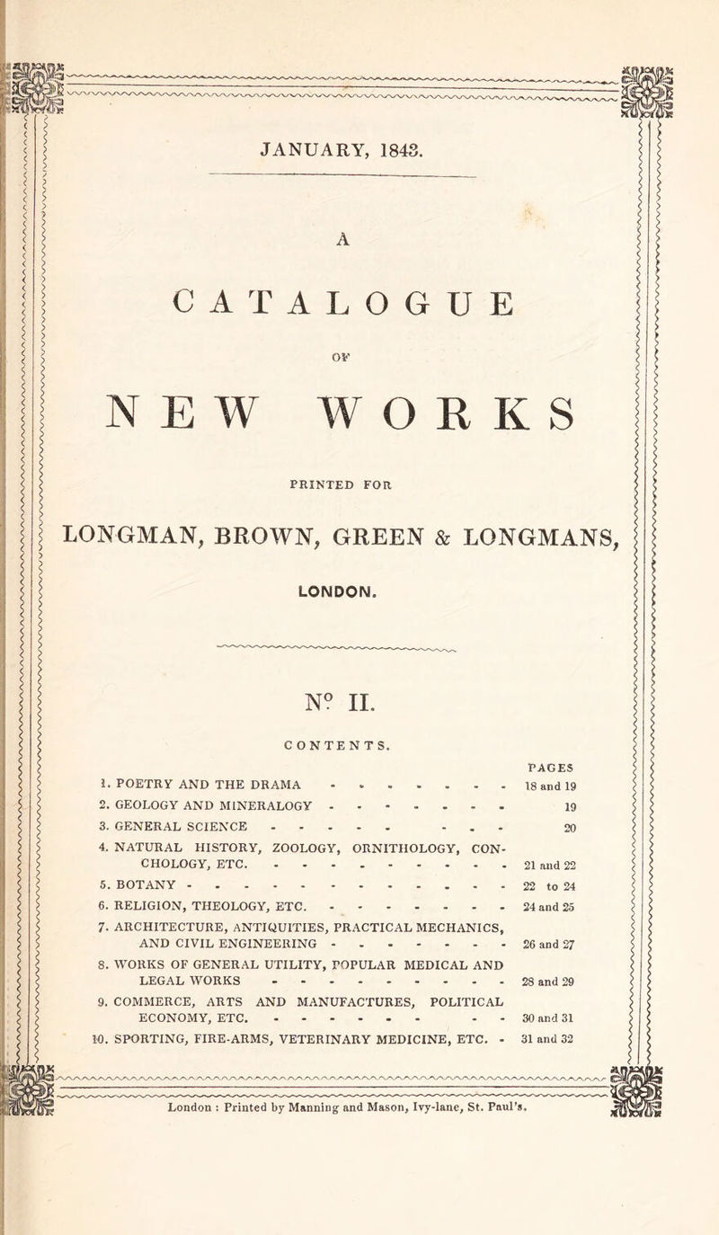 JANUARY, 1843. A CATALOGUE 0*' NEW WORKS PRINTED FOR LONGMAN, BROWN, GREEN &amp; LONGMANS, LONDON. N° II. CONTENTS. PAGES 1. POETRY AND THE DRAMA - 18 and 19 2. GEOLOGY AND MINERALOGY . 19 3. GENERAL SCIENCE ... 20 4. NATURAL HISTORY, ZOOLOGY, ORNITHOLOGY, CON- CHOLOGY, ETC 21 and 22 5. BOTANY 22 to 24 6. RELIGION, THEOLOGY, ETC. 24 and 25 7- ARCHITECTURE, ANTIQUITIES, PRACTICAL MECHANICS, AND CIVIL ENGINEERING 26 and 27 8. WORKS OF GENERAL UTILITY, POPULAR MEDICAL AND LEGAL WORKS 28 and 29 9. COMMERCE, ARTS AND MANUFACTURES, POLITICAL ECONOMY, ETC. - 30 and 31 10. SPORTING, FIRE-ARMS, VETERINARY MEDICINE, ETC. - 31 and 32 London : Printed by Manning and Mason, Ivy-lane, St. Paul’s.