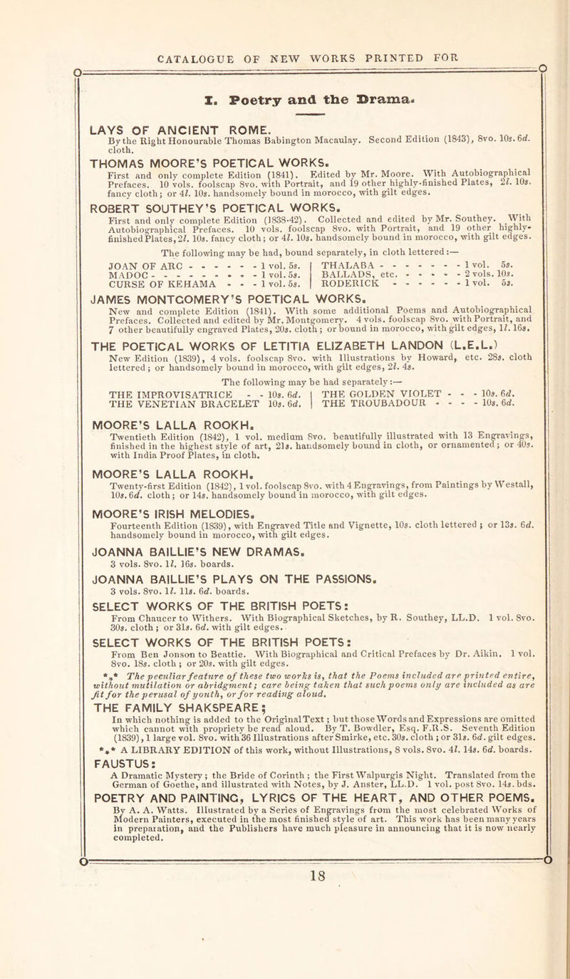 I. Poetry and the Drama* LAYS OF ANCIENT ROME. By the Right Honourable Thomas Babington Macaulay. Second Edition (1843), 8vo. 10s. . cloth. THOMAS MOORE’S POETICAL WORKS. First and only complete Edition (1841). Edited by Mr. Mopre. With Autobiographical Prefaces. 10 vols. foolscap 8vo. with Portrait, and 19 other highly-finished Plates, 21. 10s, fancy cloth; or 41. 10s. handsomely bound in morocco, with gilt edges. ROBERT SOUTHEY’S POETICAL WORKS. First and only complete Edition (1838-42). Collected and edited by Mr. Southey. _With Autobiographical Prefaces. 10 vols. foolscap 8vo. with Portrait, and 19 other highly- finishedPlates,21. 10s. fancy cloth; or 41. 10s. handsomely bound in morocco, with gilt edges. The following may be had, bound separately, in cloth lettered:— JOAN OF ARC 1 vol. 5s. MADOC 1 vol. 5s. CURSE OF KEHAMA . - - 1 vol. 5s. THALABA BALLADS, etc. * * * * - RODERICK ------ 1 vol. 5s. 2 vols. 10s. 1 vol. 5s. JAMES MONTGOMERY’S POETICAL WORKS. New and complete Edition (1841). With some additional Poems and Autobiographical Prefaces. Collected and edited by Mr. Montgomery. 4 vols. foolscap 8vo. with Portrait, and 7 other beautifully engraved Plates, 20s. cloth; or bound in morocco, with gilt edges, 11.16s. THE POETICAL WORKS OF LETITIA ELIZABETH LANDON (L.E.L.) New Edition (1839), 4 vols. foolscap 8vo. with Illustrations by Howard, etc. 28s. cloth lettered; or handsomely bound in morocco, with gilt edges, 21. 4s. The following may be had separately:— THE IMPROVISATRICE - - 10s. 6d. I THE GOLDEN VIOLET - - - 10s. 6d. THE VENETIAN BRACELET 10s. 6d. \ THE TROUBADOUR - - - - 10s. 6d. MOORE'S LALLA ROOKH. Twentieth Edition (1842), 1 vol. medium 8vo. beautifully illustrated with 13 Engravings, finished in the highest style of art, 21s. handsomely bound in cloth, or ornamented; or 40s. with India Proof Plates, in cloth. MOORE’S LALLA ROOKH. Twenty-first Edition (1842), 1 vol. foolscap 8vo. with 4 Engravings, from Paintings by Westall, 10s. 6d. cloth; or 14s. handsomely bound in morocco, with gilt edges. MOORE’S IRISH MELODIES. Fourteenth Edition (1839), with Engraved Title and Vignette, 10s. cloth lettered ; or 13s. 6d. handsomely bound in morocco, with gilt edges. JOANNA BAILLIE’S NEW DRAMAS. 3 vols. 8vo. 11. 16s. boards. JOANNA BAILLIE’S PLAYS ON THE PASSIONS. 3 vols. 8vo. II. 11s. 6d. boards. SELECT WORKS OF THE BRITISH POETS: From Chaucer to Withers. With Biographical Sketches, by R. Southey, LL.D. 1 vol. 8vo. 30s. cloth ; or 31s. 6d. with gilt edges. SELECT WORKS OF THE BRITISH POETS: From Ben Jonson to Beattie. With Biographical and Critical Prefaces by Dr. Aikin. 1vol. 8vo. 18s. cloth ; or 20s. with gilt edges. *** The peculiar feature of these two works is, that the Poems included are printed entire, without mutilation or abridgment; care being taken that such poems only are included as are ft for the perusal of youth, or for reading aloud. THE FAMILY SHAKSPEARE; In which nothing is added to the OriginalText; but those Words and Expressions are omitted which cannot with propriety be read aloud. By T. Bowdler, Esq. F.R.S. Seventh Edition (1839), 1 large vol. 8vo. with36 Illustrations after Smirke, etc. 30s. cloth; or 31s. 6d. gilt edges. *»* A LIBRARY EDITION of this work, without Illustrations, 8 vols. 8vo. 41. 14s. 6d. boards. FAUSTUS: A Dramatic Mystery; the Bride of Corinth ; the First Walpurgis Night. Translated from the German of Goethe, and illustrated with Notes, by J. Anster, LL.D. 1 vol. post 8vo. 14s. bds. POETRY AND PAINTINC, LYRICS OF THE HEART, AND OTHER POEMS. By A. A. Watts. Illustrated by a Series of Engravings from the most celebrated Works of Modern Painters, executed in the most finished style of art. This work has been many years in preparation, and the Publishers have much pleasure in announcing that it is now nearly completed.