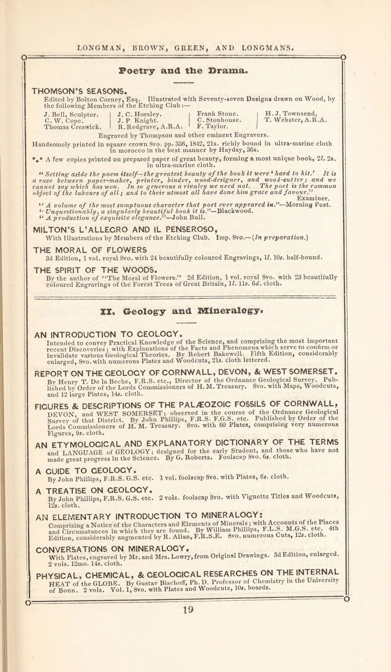 -O Poetry and tlie Drama. THOMSON’S SEASONS. Edited by Bolton Corney, Esq. Illustrated with Seventy-seven Designs drawn on Wood, by the following Members of the Etching Club :— J. Bell, Sculptor. C. W. Cope. Thomas Creswick. H. J. Townsend, T. Webster, A.R.A. J. C. Horsley. Frank Stone. J. P Knight. C. Stonhouse. R. Redgrave, A.R.A. F. Taylor. Engraved by Thompson and other eminent Engravers. Handsomely printed in square crown 8vo. pp. 336, 1842, 21s. richly bound in ultra-marine cloth in morocco in the best manner by Hayday, 36s. *»* A few copies printed on prepared paper of great beauty, forming a most unique book, 2l. 2s. in ultra-marine cloth. “ Setting aside the poem itself—the greatest beauty of the booh it were ‘ hard to hit.’ It is a race between paper-maker, printer, binder, wood-designer, and wood-cutter; and we cannot say which has won. In so generous a rivalry we need not. The poet is the common object of the labours of all; and to their utmost all have done him grace and favour.'” Examiner. “ A volume of the most sumptuous character that poet ever appeared in.”— Morning Post. *• Unquestionably, a singularly beautiful book it is.”—Blackwood. (&lt; A production of exquisite elegance.”—John Bull, MILTON’S L’ALLEGRO AND IL PENSEROSO, With Illustrations by Members of the Etching Club. Imp. 8vo.— {In preparation.) THE MORAL OF FLOWERS 3d Edition, 1 vol. royal 8vo. with 24 beautifully coloured Engravings, If. 10s. half-bound. THE SPIRIT OF THE WOODS. By the author of The Moral of Flowers.’’ 2d Editioli, 1 Vol. royal 8vo. with 23 beautifully coloured Engravings of the Forest Trees of Great Britain, If. 11s. 6d. cloth. SI, CS-eology and Mineralogy* AN INTRODUCTION TO GEOLOGY. Intended to convey Practical Knowledge of the Science, and comprising the most important recent Discoveries ; with Explanations of the Facts and Phenomena which serve to conhim or invalidate various Geological Theories. By Robert Bakewell. Fifth Edition, consideraoly enlarged, Svo.with numerous Plates and Woodcuts, 215. cloth lettered. REPORT ON THE CEOLOGY OF CORNWALL, DEVON, &amp; WEST SOMERSET. By Henry T De la Beche, F.R.S. etc., Director of the Ordnance Geological Survey. Pub- lished by Order of the Lords Commissioners of H. M. Treasury. 8vo. with Maps, Woodcuts, and 12 large Plates* 145. cloth. FIGURES &amp;. DESCRIPTIONS OF THE PAL/EOZOIC FOSSILS OF CORNWALL, DFVON and WEST SOMERSET; observed in the course of the Ordnance Geological Survey of that District. By John Phillips, F.R.S. F.G.S. etc. Published by Order of the Lords Commissioners of H. M. Treasury. 8vo. with 60 Plates, Comprising very numerous Figures, 9s. cloth. AN ETYMOLOCICAL AND EXPLANATORY DICTIONARY OF THE TERMS and LANGUAGE of GEOLOGY; designed for the early Student, and those who have not made great progress in the Science, By G. Roberts, Foolscap 8vo. 65. cloth. A GUIDE TO CEOLOCY. By John Phillips, F.R.S. G.S. etc. A TREATISE ON CEOLOCY. By John Phillips, F.R.S. G.S. etc. 2 vols. foolscap 8vo. with Vignette Titles and Woodcuts, 12s. cloth. AN ELEMENTARY INTRODUCTION TO MINERALOGY: Comprising a Notice of the Characters and Elements of Minerals ; with Accounts of the Places and Circumstances in which they are found. By William Phillips, F.L.._. M.G.S. etc. Edition, considerably augmented by R. Allan, F.R.S.E. 8vo. numerous Cuts, 125. c o 1 vol. foolscap 8vO. with Plates, 6s. cloth. CONVERSATIONS ON MINERALOGY. UNVCron I '-'I'i minuuni-v/v, i ■ . , With Plates, engraved by Mr. and Mrs. Lowry, from Original Drawings. 3d Edition, enlarged. 2 vols. 12mo. 14s. cloth. PHYSICAL, CHEMICAL, &amp; GEOLOCICAL RESEARCHES ON THE INTERNAL HEAT of the GLOBE. By Gustav Bischoff, Ph.D. Professor of Chemistry in the University of Bonn. 2 vols. Vol. 1, 8vo. with Plates and Woodcuts, 10s. boards. Q-