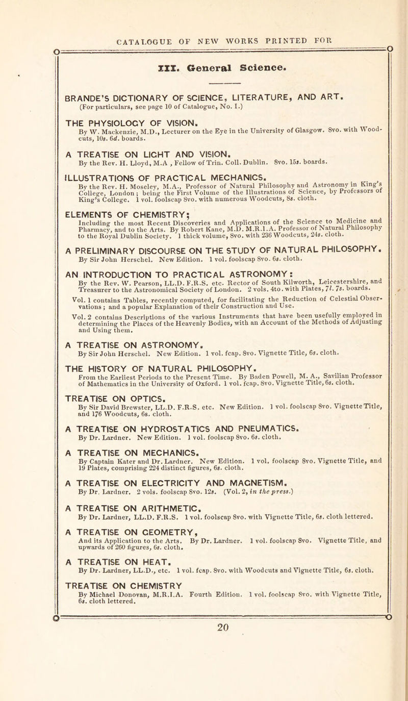 o III. General Science. BRANDE’S DICTIONARY OF SCIENCE, LITERATURE, AND ART. (For particulars, see page 10 of Catalogue, No. I.) THE PHYSIOLOGY OF VISION. r By W. Mackenzie, M.D., Lecturer on the Eye in the University of Glasgow. 8vo. with V ood- cuts, 10s. 6d. hoards. A TREATISE ON LICHT AND VISION. By the Rev. H. Lloyd, M.A , Fellow of Trin. Coll. Dublin. 8vo. 15». boards. ILLUSTRATIONS OF PRACTICAL MECHANICS. By the Rev. H. Moseley, M.A., Professor of Natural Philosophy and Astronomy in King s College, London ; being the First Volume of the Illustrations of Science, by Professors ot King’s College. 1 vol. foolscap 8vo. with numerous Woodcuts, 8s. cloth. ELEMENTS OF CHEMISTRY; Including the most Recent Discoveries and Applications of the Science to Medicine and Pharmacy, and to the Arts. By Robert Kane, M.D. M.R.l.A. Professor of Natural Philosophy to the Royal Dublin Society. 1 thick volume, 8vo. with 236 Woodcuts, 24s. cloth. A PRELIMINARY DISCOURSE ON THE STUDY OF NATURAL PHILOSOPHY. By Sir John Herschel. New Edition. 1 vol. foolscap 8vo. 6s. cloth. AN INTRODUCTION TO PRACTICAL ASTRONOMY : By the Rev. W. Pearson, LL.D.F.R.S. etc. Rector of South Kilworth, Leicestershire, and Treasurer to the Astronomical Society of London. 2 vols. 4to. with Plates, 71- 7s. boards. Vol. 1 contains Tables, recently computed, for facilitating the Reduction of Celestial Obser- vations ; and a popular Explanation of their Construction and Use. Vol. 2 contains Descriptions of the various Instruments that have been usefully employed in determining the Places of the Heavenly Bodies, with an Account of the Methods of Adjusting and Using them. A TREATISE ON ASTRONOMY. By Sir John Herschel. New Edition. 1 vol. fcap. 8vo. Vignette Title, 6s. cloth. THE HISTORY OF NATURAL PHILOSOPHY. From the Earliest Periods to the Present Time. By Baden Powell, M. A., Savilian Professor of Mathematics in the University of Oxford. 1 vol. fcap. 8vo. Vignette Title, 6s. cloth. TREATISE ON OPTICS. By Sir David Brewster, LL.D. F.R.S. etc. New Edition. 1 vol. foolscap 8vo. Vignette Title, and 176 Woodcuts, 6s. cloth. A TREATISE ON HYDROSTATICS AND PNEUMATICS. By Dr. Lardner. New Edition. 1 vol. foolscap 8vo. 6s. cloth. A TREATISE ON MECHANICS. By Captain Kater and Dr. Lardner. New Edition. 1 vol. foolscap 8vo. Vignette Title, and 19 Plates, comprising 224 distinct figures, 6s. cloth, A TREATISE ON ELECTRICITY AND MAGNETISM. By Dr. Lardner. 2 vols. foolscap 8vo. 12s. (Vol. 2, in the press.) A TREATISE ON ARITHMETIC. By Dr. Lardner, LL.D. F.R.S. 1 vol. foolscap 8vo. with Vignette Title, 6s. cloth lettered. A TREATISE ON CEOMETRY, And its Application to the Arts. By Dr. Lardner. 1 vol. foolscap 8vo. Vignette Title, and upwards of 260 figures, 6s. cloth. A TREATISE ON HEAT. By Dr. Lardner, LL.D., etc. 1 vol. fcap. 8vo. with Woodcuts and Vignette Title, 6s. cloth. TREATISE ON CHEMISTRY By Michael Donovan, M.R.l.A. Fourth Edition. 1 vol. foolscap 8vo. with Vignette Title, 6s. cloth lettered. -o