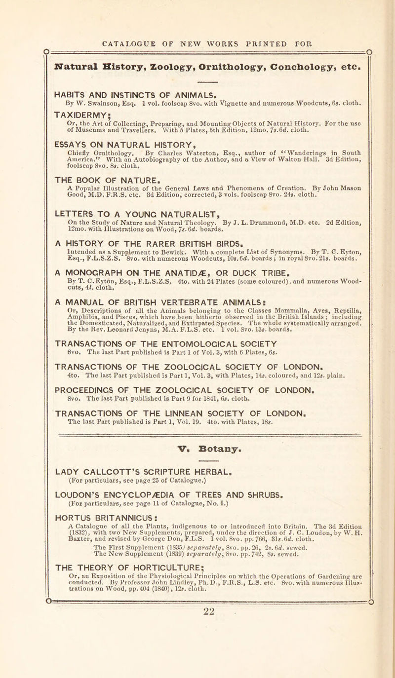 Natural History, Zoology, Ornithology, Conchology, etc. HABITS AND INSTINCTS OF ANIMALS. By W. Swainson, Esq. 1 vol. foolscap 8vo. with Vignette and numerous Woodcuts, 6s. cloth. TAXIDERMY; Or, the Art of Collecting, Preparing, and Mounting Objects of Natural History. For the use of Museums and Travellers. With 5 Plates, 5th Edition, 12mo. 7s.M. cloth. ESSAYS ON NATURAL HISTORY, Chiefly Ornithology. By Charles Waterton, Esq., author of Wanderings in South America.” With an Autobiography of the Author, and a View of Walton Hall. 3d Edition, foolscap 8vo. 8s. cloth. THE BOOK OF NATURE. A Popular Illustration of the General Laws and Phenomena of Creation. By John Mason Good, M.D, F.R.S, etc. 8d Edition, corrected, 3 vols. foolscap 8vo. 24s. cloth. LETTERS TO A YOUNG NATURALIST, On the Study of Nature and Natural Theology. By J. L. Drummond, M.D. etc. 2d Edition, 12mo. with Illustrations on Wood, 7s.6rf. boards, A HISTORY OF THE RARER BRITISH BIRDS. Intended as a Supplement to Bewick. With a complete List of Synonyms. By T. C. Eyton, Esq., F.L.S.Z.S. 8vo. with numerous Woodcuts, 10s. 6d. boards ; in royal 8vo.21s. boards. A MONOCRAPH ON THE ANATID/E, OR DUCK TRIBE. By T. C.Eyton, Esq., F.L.S.Z.S. 4to. with 24 Plates (some coloured), and numerous Wood- cuts, 4/. cloth. A MANUAL OF BRITISH VERTEBRATE ANIMALS: Or, Descriptions of all the Animals belonging to the Classes Mammalia, Aves, Reptilia, Amphibia, and Pisces, which have been hitherto observed in the British Islands ; including the Domesticated, Naturalized, and Extirpated Species. The whole systematically arranged. By the Rev. Leonard Jenyns, M.A. F.L.S. etc. 1 vol. Svo. 13s. boards. TRANSACTIONS OF THE ENTOMOLOGICAL SOCIETY 8vo, The last Part published is Part 1 of Vol. 3, with 6 Plates, 6s. TRANSACTIONS OF THE ZOOLOGICAL SOCIETY OF LONDON. 4to. The last Part published is Part 1, Vol. 3, with Plates, 14s. coloured, and 12s. plain. PROCEEDINGS OF THE ZOOLOGICAL SOCIETY OF LONDON. 8vo. The last Part published is Part 9 for 1841, 6s. cloth. TRANSACTIONS OF THE UNNEAN SOCIETY OF LONDON. The last Part published is Part 1, Vol. 19. 4to. with Plates, 18s. V. Botany. LADY CALLCOTT’S SCRIPTURE HERBAL. (For particulars, see page 25 of Catalogue.) LOUDON’S ENCYCLOPAEDIA OF TREES AND SHRUBS. (For particulars, see page 11 of Catalogue, No. I.) HORTUS BRITANNICUS: A Catalogue of all the Plants, indigenous to or introduced into Britain. The 3d Edition (1832), with two New Supplements, prepared, under the direction of J. C. Loudon, by W. H. Baxter, and revised by George Don, F.L.S. 1 vol. 8vo. pp. 766, 31s. 6d. cloth. The First Supplement (1835J separately, Svo. pp.26, 2s. 6d. sewed. The New Supplement (1839) separately, Svo. pp.742, 8s. sewed. THE THEORY OF HORTICULTURE; Or, an Exposition of the Physiological Principles on which the Operations of Gardening are conducted. By Professor John Lindley, Ph.D., F.R.S., L.S. ete. 8vo.with numerous Illus- trations on Wood, pp.404 (1840), 12s. cloth. O-v. ■ ■ ■■ —— . , . O