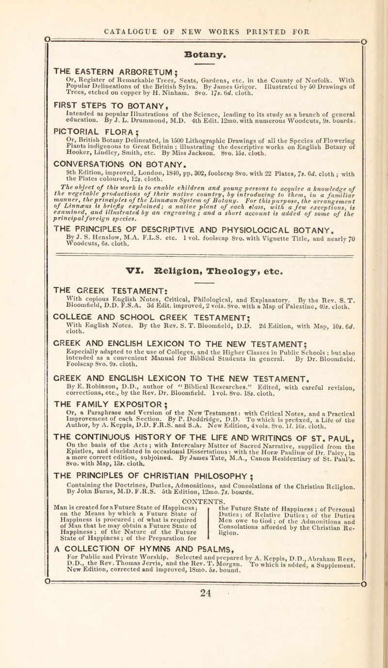 Botany. VI. Religion, Theology, etc. Man is created for a Future State of Happiness; on the Means by which a Future State of Happiness is procured ; of what is required of Man that he may obtain a Future State of Happiness ; of the Nature of the Future State of Happiness ; of the Preparation for CONTENTS. -o THE EASTERN ARBORETUM; Or, Register of Remarkable Trees, Seats, Gardens, etc. in the County of Norfolk. With Popular Delineations of the British Sylva. By James Grigor. Illustrated by 50 Drawings of Trees, etched on copper by H. Ninham. 8vo. 17#. 6d. cloth. FIRST STEPS TO BOTANY, Intended as popular Illustrations of the Science, leading to its study as a branch of general education. By J. L. Drummond, M.D. 4th Edit. 12mo.with numerous Woodcuts, 9#. boards. PICTORIAL FLORA ; Or, British Botany Delineated, in 1500 Lithographic Drawings of all the Species of Flowering Plants indigenous to Great Britain ; illustrating the descriptive works on English Botany of Hooker, Lindley, Smith, etc. By Miss Jackson. 8vo. 15s. cloth. CONVERSATIONS ON BOTANY. 9th Edition, improved, London, 1840, pp. 302, foolscap 8vo. with 22 Plates, 7s. 6d. cloth ; with the Plates coloured, 12s. cloth. The object of this work is to enable children and young persons to acquire a knowledge of the vegetable productions of their native country, by introducing to them, in a familiar manner, the principles of the Linncean System of Botany. For this purpose, the arrangement of Linneeus is briefly explained; a native plant of each class, with a few exceptions, is examined, and illustrated by an engraving ; and a short account is added of some of the principal foreign species. THE PRINCIPLES OF DESCRIPTIVE AND PHYSIOLOGICAL BOTANY. By J. S. Henslow, M.A. F.L.S. etc. 1vol. foolscap 8vo. with Vignette Title, and nearly 70 Woodcuts, 6s. cloth. THE CREEK TESTAMENT: With copious English Notes, Critical, Philological, and Explanatory. By the Rev. S. T. Bloomfield, D.D. F.S.A. 3d Edit, improved, 2 vols. 8vo. with a Map of Palestine, 40s. cloth. COLLEGE AND SCHOOL CREEK TESTAMENT; With English Notes. By the Rev. S. T. Bloomfield, D.D. 2d Edition, with Map, 10s. 6d. cloth. CREEK AND ENGLISH LEXICON TO THE NEW TESTAMENT; Especially adapted to the use of Colleges, and the Higher Classes in Public Schools ; but also intended as a convenient Manual for Biblical Students in general. By Dr. Bloomfield. Foolscap 8vo. 9s. cloth. CREEK AND ENGLISH LEXICON TO THE NEW TESTAMENT. By E. Robinson, D.D., author of “ Biblical Researches.” Edited, with careful revision, corrections, etc., by the Rev. Dr. Bloomfield. 1vol. 8vo. 18s. cloth. THE FAMILY EXPOSITOR ; Or, a Paraphrase and Version of the New Testament: with Critical Notes, and a Practical Improvement of each Section. By P. Doddridge, D.D. To which is prefixed, a Life of the Author, by A. Keppis, D.D. F.R.S. and S.A. New Edition, 4vols. 8vo. 11. 16s. cloth. THE CONTINUOUS HISTORY OF THE LIFE AND WRITINGS OF ST. PAUL, On the basis of the Acts ; with Intercalary Matter of Sacred Narrative, supplied from the Epistles, and elucidated in occasional Dissertations : with the Horse Paulina? of Dr. Paley, in a more correct edition, subjoined. By James Tate,, M.A., Canon Residentiary of St. Paul’s. 8vo. with Map, 13s. cloth. THE PRINCIPLES OF CHRISTIAN PHILOSOPHY ; Containing the Doctrines, Duties, Admonitions, and Consolations of the Christian Religion By John Burns, M.D. F.R.S. 5th Edition, 12mo. 7s. boards. the Future State of Happiness ; of Personal Duties; of Relative Duties; of the Duties Men owe to God ; of the Admonitions and Consolations afforded by the Christian Re- ligion. A COLLECTION OF HYMNS AND PSALMS, For Public and Private Worship. Selected and prepared bv A. Keppis, D.D., Abraham Rees, D.D., the Rev. Thomas Jervis, and the Rev. T. Morgan. To which is added, a Supplement. New Edition, corrected and improved, 18mo. 5s. bound.