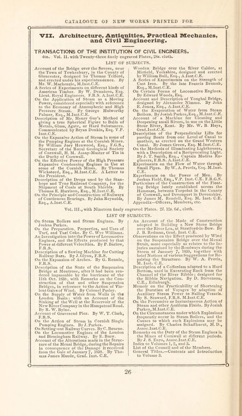VII, Architecture, Antiquities, Practical Mechanics, and Civil Engineering. TRANSACTIONS OF THE INSTITUTION OF CIVIL ENCINEERS. 4to. Vol. II. with Twenty-three finely engraved Plates, 28s. cloth. LIST OF SUBJECTS. Account of the Bridge over the Severn, near the Town of Tewkesbury, in the County of Gloucester, designed by Thomas Telford, and erected under his superintendence. By Mr. W. Mackenzie, M.Inst.C.E. A Series of Experiments on different kinds of American Timber. By W. Dennison, Esq. Lieut. Royal Engineers. F.R.S. A.Inst.C.E. On the Application of Steam as a Moving Power, considered especially with reference to the Economy of Atmospheric and High Pressure Steam. By George Holworthy Palmer, Esq., M.Inst.C.E. Description of Mr. Henry Guy’s Method of giving a true Spherical Figure to Balls of Metals, Glass, Agate, or Hard Substances. Communicated by Bryan Donkin, Esq. V.P. Inst.C.E. On the Expansive Action of Steam in some of the Pumping Engines at the Cornish Mines. By William Jory Henwood, Esq., F.G.S., Secretary of the Royal Geological Society of Cornwall, H. M. Assay-Master of Tin in the Duchy of Cornwall. On the Effective Power of the High Pressure Expansive Condensing Engines in Use at some of the Cornish Mines. By Thomas Wicksteed, Esq., M.Inst.C.E. A Letter to the President. Description of the Drops used by the Stan- hope and Tyne Railroad Company, for the Shipment o? Coals at South Shields. By Thomas E. Harrison, Esq., M.Inst.C.E. On the Principle and Construction of Railways of Continuous Bearings. By John Reynolds, Esq., A.Inst.C.E. Wooden Bridge over the River Calder, at Mirfield, Yorkshire, designed and erected by William Bull, Esq., A.Inst.C.E. A Series of Experiments on the Strength of Cast Iron. By the late Francis Bramah, Esq., M.Inst.C.E. On Certain Forms of Locomotive Engines. By Edward Woods, Esq. Account and Description of Youghal Bridge, designed by Alexander Nirnmo. By John E. Jones, Esq., A.Inst.C.E. On the Evaporation of Water from Steam Boilers. By Josiah Parkes,Esq., M.Inst.C.E. Account of a Machine for Cleaning and Deepening small Rivers, in use on the Little Stour River, Kent. By Mr. W. B. Hays, Grad.Inst.C.E. Description of the Perpendicular Lifts for passing Boats from one Level of Canal to another, as erected on the Grand Western Canal. By James Green, Esq. M.Inst.C.E. On the Methods of Illuminating Lighthouses, with a Description of a Reciprocating Light. By J. T. Smith, Esq., Captain Madras En- gineers, F.R.S. A.Inst.C.E. Experiments on the Flow of Water through Small Pipes. By W. A. Provis, Esq. M.Inst. C.E. Experiments on the Power of Men. By Joshua Field, Esq., V.P. Inst. C.E. F.R.G.S. Particulars of the Construction of the Float, ing Bridge lately established across the Hamoaze, between Torpoint in the County of Cornwall, and Devonport in Devonshire. By James M. Rendell, Esq. M. Inst. C.E. Appendix—Officers, Members, etc. Vol. III., with Nineteen finely engraved Plates. 21. 12s. 6d., cloth. LIST OF SUBJECTS. On Steam Boilers and Steam Engines. By Joshua Parkes. On the Preparation, Properties, and Uses of Turf, and Turf Coke. By C. Wye Williams. An Investigation into the Power of Locomotive Engines, and the Effects produced by that Power at different Velocities. By P. Barlow, F.R.S. Description of a Sawing Machine for Cutting Railway Bars. By J. Glynn, F.R.S. On the Expansion of Arches. By G. Rennie, F.R.S. Description of the State of the Suspension Bridge at Montrose, after it had been ren- dered impassable by the hurricane of the 11th Oct. 1838; with Remarks on the Con- struction of that and other Suspension Bridges, in reference to the Action of Vio- lent Gales of Wind. By Colonel Pasley. On the Supply of Water from Wells in the London Basin: with an Account of the Sinking of the Well at the Reservoir of the New River Company in the Hampstead Road. By R. W. Bylne. Account of Gravesend Pier. By W. T. Clark, F.R.S. On the Action of Steam in Cornish Single Primping Engines. By J. Parkes. On Setting-out Railway Curves. By C. Bourne. On the Locomotive Engines of the London and Birmingham Railway. By E. Bury. Account of the Alterations made in the Struc- ture of the Menai Bridge, during the Repairs in consequence of the Damage it received from the Gale of January 7, 1839. By Tho- mas James Maude, Grad. Inst. C.E. An Account of the Mode of Construction adopted in Building a New Stone Bridge over the River Lea, at Stratford-le-Bow. By J. B. Redman, Grad. Inst. C.E. Observations on the Effect produced by Wind on the Suspension Bridge over the Menai Strait, more especially as relates to the In- juries sustained by the Roadways during the Storm of January 7, 1839, together with brief Notices of various Suggestions for Re- pairing the Structure. By W. A. Provis, M. Inst. C.E. Description of a Cofferdam adapted to a Hard Bottom, used in Excavating Rock from the Channel of the River Ribble ; designed for the Ribble Navigation. By D. Stevenson, C.E., Edinburgh. Memoir on the Practicability of Shortening the Duration of Voyages by adaption o'? Auxiliary Steam Power to Sailing Vessels. By S. Seaward, F.R.S. M.Inst.C.E. On the Percussive or Instantaneous Action of Steam and other Aeriform Fluids. ByJosiah Parkes, M.Inst.C.E. On the Circumstances under which Explosions frequently occur in Steam Boilers, and the Causes to which such Explosions may be assigned. By Charles Schaffhaeut, M.D., Assoc.Inst.C.E. Remarks on the Duty of the Steam Engines in the Mines of Cornwall at different periods. By J. S. Enys, Assoc.Inst.C.E. Index to Volumes 1, 2, and 3. List of the Council and of the Members. General Titles.—Contents and Introduction to Volume 3. O-