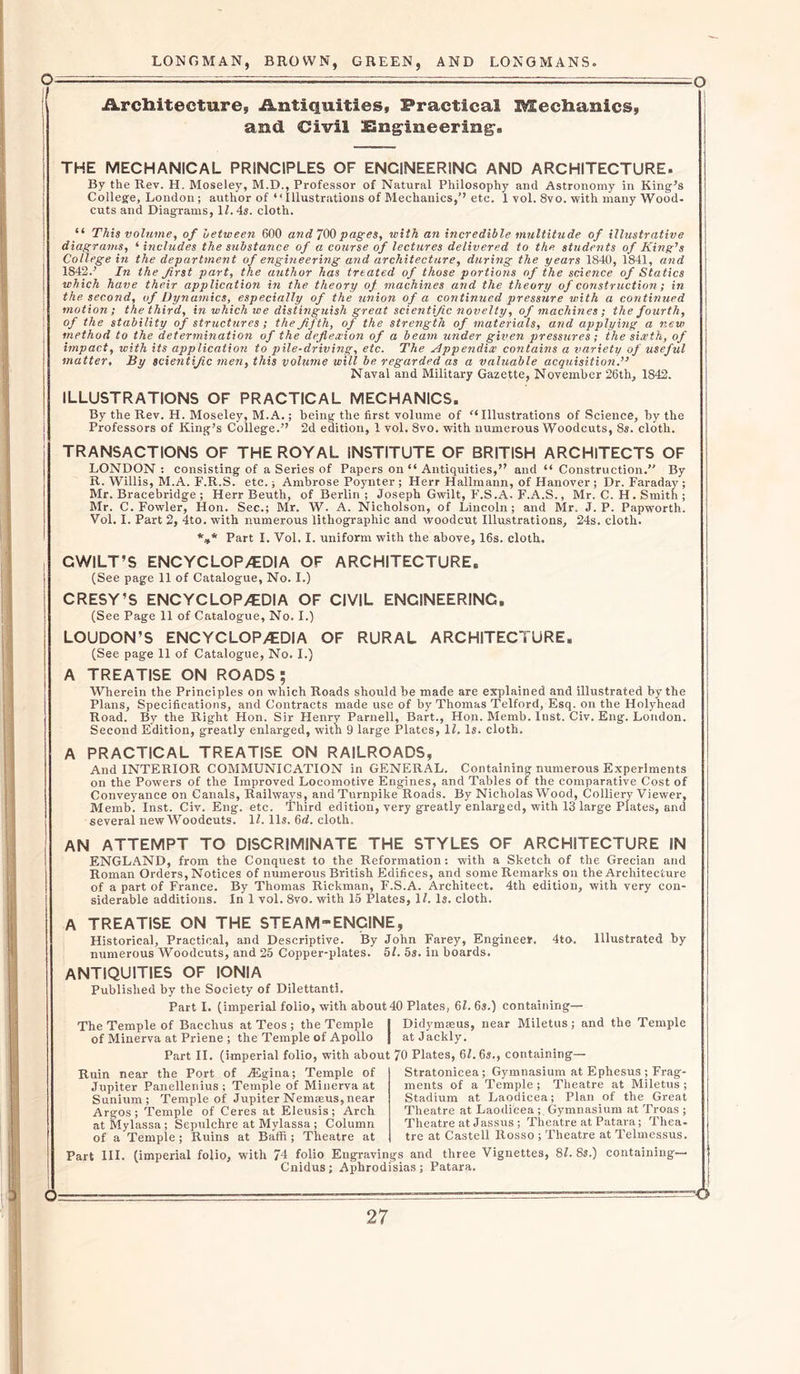 O O - t—r-= Architecture, Antiquities, Practical Mechanics, and Civil Engineering, THE MECHANICAL PRINCIPLES OF ENCINEERINC AND ARCHITECTURE. By the Rev. H. Moseley, M.D., Professor of Natural Philosophy and Astronomy in King’s College, London; author of “Illustrations of Mechanics,’’ etc. 1 vol. 8vo. with many Wood- cuts and Diagrams, 1/. 4s. cloth. “ This volume, of uetween 600 and 700 pages, with an incredible multitude of illustrative diagrams, ‘ includes the substance of a course of lectures delivered to the students of King's College in the department of engineering and architecture, during the years 1840, 1841, and 1842.’ In the first part, the author has treated of those portions of the science of Statics which have their application in the theory of machines and the theory of construction; in the. second, of Dynamics, especially of the union of a continued pressure with a continued ! motion; the third, in which we distinguish great scientific novelty, of machines; the fourth, I of the stability of structures ; the fifth, of the strength of materials, and applying a new method to the determination of the deflexion of a beam under given pressures; the sixth, of impact, with its application to pile-driving, etc. The Appendix contains a variety of useful matter, By scientific men, this volume will be regarded as a valuable acquisition.” Naval and Military Gazette, November 26th, 1842. ILLUSTRATIONS OF PRACTICAL MECHANICS. By the Rev. H. Moseley, M. A.; being the first volume of “ Illustrations of Science, by the Professors of King’s College.” 2d edition, 1 vol. 8vo. with numerous Woodcuts, 8s. cloth. TRANSACTIONS OF THE ROYAL INSTITUTE OF BRITISH ARCHITECTS OF LONDON : consisting of a Series of Papers on “ Antiquities,” and “ Construction.” By R. Willis, M.A. F.R.S. etc.; Ambrose Poynter ; Herr Hallmann, of Hanover ; Dr. Faraday ; Mr. Bracebridge ; Herr Beuth, of Berlin ; Joseph Gwilt, F.S.A. F.A.S., Mr. C. H. Smith ; Mr. C. Fowler, Hon. Sec.; Mr. W. A. Nicholson, of Lincoln; and Mr, J. P. Papworth. Vol. I. Part 2, 4to. with numerous lithographic and woodcut Illustrations, 24s. cloth. *** Part I. Vol. I. uniform with the above, 16s. cloth. CWILT’S ENCYCLOPAEDIA OF ARCHITECTURE. | (See page 11 of Catalogue, No. I.) CRESY’S ENCYCLOPAEDIA OF CIVIL ENCINEERINC. (See Page 11 of Catalogue, No. I.) LOUDON’S ENCYCLOPAEDIA OF RURAL ARCHITECTURE. (See page 11 of Catalogue, No. I.) A TREATISE ON ROADS; Wherein the Principles on which Roads should be made are explained and illustrated by the Plans, Specifications, and Contracts made use of by Thomas Telford, Esq. on the Holyhead Road. By the Right Hon. Sir Henry Parnell, Bart., Hon. Memb. Inst. Civ. Eng. London. Second Edition, greatly enlarged, with 9 large Plates, 11. Is. cloth. A PRACTICAL TREATISE ON RAILROADS, And INTERIOR COMMUNICATION in GENERAL. Containing numerous Experiments on the Powers of the Improved Locomotive Engines, and Tables of the comparative Cost of Conveyance on Canals, Railways, and Turnpike Roads. By Nicholas Wood, Colliery Viewer, Memb. Inst. Civ. Eng. etc. Third edition, very greatly enlarged, with 13 large Plates, and several new Woodcuts. 11.11s. 6d. cloth. AN ATTEMPT TO DISCRIMINATE THE STYLES OF ARCHITECTURE IN ENGLAND, from the Conquest to the Reformation: with a Sketch of the Grecian and Roman Orders, Notices of numerous British Edifices, and some Remarks on the Architecture of a part of France. By Thomas Rickman, F.S.A. Architect. 4th edition, with very con- siderable additions. In 1 vol. 8vo. with 15 Plates, II. Is. cloth. A TREATISE ON THE STEAM-ENGINE, Historical, Practical, and Descriptive. By John Farey, Enginee*. 4to. Illustrated by numerous Woodcuts, and 25 Copper-plates. 51. 5s. in boards. ANTIQUITIES OF IONIA Published by the Society of Dilettanti. Part I. (imperial folio, with about 40 Plates, 61. 6s.) containing— The Temple of Bacchus at Teos ; the Temple j Didymseus, near Miletus; and the Temple of Minerva at Priene ; the Temple of Apollo J atJackly. Part II. (imperial folio, with about 70 Plates, 61.6s., containing— Ruin near the Port of JEgina; Temple of Jupiter Panellenius; Temple of Minerva at Sunium; Temple of Jupiter Nematus, near Argos; Temple of Ceres at Eleusis; Arch at Mylassa ; Sepulchre at Mylassa ; Column of a Temple ; Ruins at Baffi ; Theatre at Part III. (imperial folio, with 74 folio Engravings and three Vignettes, 81. 8s.) containing— Cnidus; Aphrodisias; Patara. Stratonicea; Gymnasium at Ephesus; Frag- ments of a Temple; Theatre at Miletus; Stadium at Laodicea; Plan of the Great Theatre at Laodicea ; Gymnasium at Troas ; Theatre at Jassus; Theatre at Patara; Thea- tre at Castell Rosso ; Theatre at Telmessus.