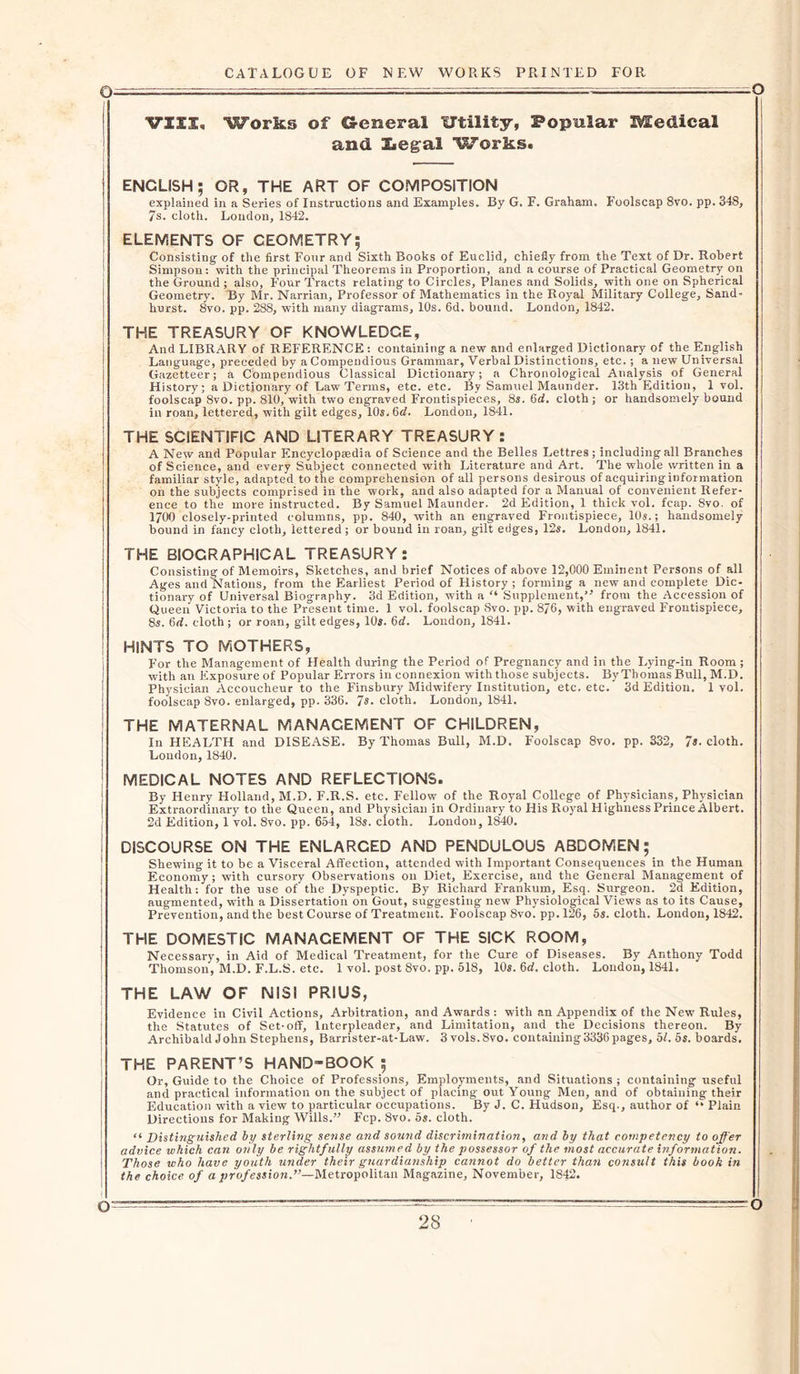 Q —~ : • ' VZXX. Works of General ITtility, Popular Medical and Zteg'al Works. ENGLISH; GR, THE ART OF COMPOSITION explained in a Series of Instructions and Examples. By G. F. Graham. Foolscap 8vo. pp. 348, 7s. cloth. Loudon, 1842. ELEMENTS OF CEOMETRY; Consisting of the first Four and Sixth Books of Euclid, chiefly from the Text of Dr. Robert Simpson: with the principal Theorems in Proportion, and a course of Practical Geometry on the Ground ; also, Four Tracts relating to Circles, Planes and Solids, with one on Spherical Geometry. By Mr. Narrian, Professor of Mathematics in the Royal Military College, Sand- hurst. 8vo. pp. 288, with many diagrams, 10s. 6d. bound. London, 1842. THE TREASURY OF KNOWLEDGE, And LIBRARY of REFERENCE: containing a new and enlarged Dictionary of the English Language, preceded by a Compendious Grammar, Verbal Distinctions, etc.; a new Universal Gazetteer; a Compendious Classical Dictionary; a Chronological Analysis of General History; a Dictionary of Law Terms, etc. etc. By Samuel Maunder. 13th Edition, 1 vol. foolscap 8vo. pp. 810, with two engraved Frontispieces, 8s. 6d. cloth ; or handsomely bound in roan, lettered, with gilt edges, 10s. 6&lt;f. London, 1S41. THE SCIENTIFIC AND LITERARY TREASURY : A New and Popular Encyclopaedia of Science and the Belles Lettres; including all Branches of Science, and every Subject connected with Literature and Art. The whole written in a familiar style, adapted to the comprehension of all persons desirous of acquiring information on the subjects comprised in the work, and also adapted for a Manual of convenient Refer- ence to the more instructed. By Samuel Maunder. 2d Edition, 1 thick vol. fcap. 8vo. of 1700 closely-printed columns, pp. 840, with an engraved Frontispiece, 10s.; handsomely bound in fancy cloth, lettered; or bound in roan, gilt edges, 12s. London, 1841. THE BIOGRAPHICAL TREASURY: Consisting of Memoirs, Sketches, and brief Notices of above 12,000 Eminent Persons of all Ages and Nations, from the Earliest Period of History ; forming a new and complete Dic- tionary of Universal Biography. 3d Edition, with a “ Supplement,” from the Accession of Queen Victoria to the Present time. 1 vol. foolscap Svo. pp. 876, with engraved Frontispiece, 8s. 6rf. cloth ; or roan, gilt edges, 10s. 6d. London, 1841. | HINTS TO MOTHERS, For the Management of Health during the Period of Pregnancy and in the Lying-in Room; I with an Exposure of Popular Errors in connexion with those subjects. By Thomas Bull, M.D. Physician Accoucheur to the Finsbury Midwifery Institution, etc. etc. 3d Edition. 1 vol. foolscap Svo. enlarged, pp. 336. Is. cloth. London, 1841. THE MATERNAL MANAGEMENT OF CHILDREN, In HEALTH and DISEASE. By Thomas Bull, M.D. Foolscap 8vo. pp. 332, Is. cloth. London, 1840. MEDICAL NOTES AND REFLECTIONS. By Henry Holland, M.D. F.R.S. etc. Fellow of the Royal College of Physicians, Physician Extraordinary to the Queen, and Physician in Ordinary to His Royal Highness Prince Albert. 2d Edition, 1 vol. 8vo. pp. 654, 18s. cloth. London, 1840. DISCOURSE ON THE ENLARCED AND PENDULOUS ABDOMEN ; Shewing it to be a Visceral Affection, attended with Important Consequences in the Human Economy; with cursory Observations on Diet, Exercise, and the General Management of Health: for the use of the Dyspeptic. By Richard Frankum, Esq. Surgeon. 2d Edition, augmented, with a Dissertation on Gout, suggesting new Physiological Views as to its Cause, Prevention, and the best Course of Treatment. Foolscap Svo. pp.126, 5s. cloth. London, 1842. THE DOMESTIC MANAGEMENT OF THE SICK ROOM, Necessary, in Aid of Medical Treatment, for the Cure of Diseases. By Anthony Todd Thomson, M.D. F.L.S. etc. 1 vol. post Svo. pp. 518, 10s. 6d. cloth. London, 1841. THE LAW OF NISI PRIUS, Evidence in Civil Actions, Arbitration, and Awards : with an Appendix of the New Rules, the Statutes of Set-off, Interpleader, and Limitation, and the Decisions thereon. By Archibald John Stephens, Barrister-at-Law. 3 vols.8vo. containing3336 pages, 5l. 5s. boards. THE PARENT’S HAND-BOOK ; Or, Guide to the Choice of Professions, Employments, and Situations ; containing useful and practical information on the subject of placing out Young Men, and of obtaining their Education with a view to particular occupations. By J. C. Hudson, Esq., author of “ Plain Directions for Making Wills.’-’ Fcp. Svo. os. cloth. “ Distinguished by sterling sense and sound discrimination, and by that competency to offer advice which can only be rightfully assumed by the possessor of the most accurate information. Those who have youth under their guardianship cannot do better than consult this book in the choice of a profession.”—Metropolitan Magazine, November, 1842.