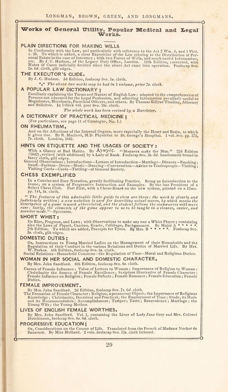 Works of General Utility, Popular medical and Kegal Works. PLAIN DIRECTIONS FOR MAKING WILLS In Conformity with the Law, and particularly with reference to the Act 7 Wm. 4, and 1 Viet, c. 26. To which is added, a clear Exposition of the Law relating to the Distribution of Per- sonal Estate in the case of Intestacy ; with two Forms of Wills, and much useful Information, etc. By J. C. Hudson, of the Legacy Duty Office, London. 12th Edition, corrected, with Notes of Cases judicially decided since the above Act came into operation. Foolscap Svo. 2s. 6d. cloth, gilt edges. THE EXECUTOR’S GUIDE. By J. C. Hudson. 3d Edition, foolscap Svo. 5s. cloth. *** The above two works may be had in 1 volume, price 7s. cloth. A POPULAR LAW DICTIONARY ; Familiarly explaining the Terms and Nature of English Law; adapted to the comprehension of Persons not educated for the Legal Profession, and affording Information peculiarly useful to Magistrates, Merchants, Parochial Officers, and others. By Thomas Edlyne Tomlins, Attorney and Solicitor. In 1 thick vol. post 8vo. 18s. cloth. The whole work has been revised by a Barrister. A DICTIONARY OF PRACTICAL MEDICINE ; (For particulars, see page 11 of Catalogue, No. I.) ON RHEUMATISM, And on the Affections of the Internal Organs, more especially the Heart and Brain, to which it gives rise. By R. Macleod, M.D. Physician to St. George’s Hospital. 1 vol. Svo. pp. 172, 7s. cloth. London, 1842. HINTS ON ETIQUETTE AND THE USACES OF SOCIETY : With a Glance at Bad Habits. By Ayccyog. “Manners make the Man.” 22d Edition (1842), revised (with additions) by a Lady of Rank, Foolscap 8vo. 2s. 6d. handsomely bound in fancy cloth, gilt edges. General Observations ; Introductions—Letters of Introduction—Marriage—Dinners—Smoking; Snuff—Fashion—Dress—Music—Dancing—Conversation—Advice to Tradespeople—Visiting; Visiting Cards —Cards—Tattling—of General Society. CHESS EXEMPLIFIED In a Concise and Easy Notation, greatly facilitating Practice. Being an Introduction to the Game, on a system of Progressive Instruction and Examples. By the late President of a Select Chess Club. Part First, with a Chess-Board on the new system, printed on a 12mo. pp. 144, os. cloth. The features of this admirable little guide to chess are three: the work is clearly and judiciously written; a new notation is used for describing actual moves, by which means the description of a game is much abbreviated, and the student follows the manoeuvres with more ease; lastly, the elements of the game appear to us to be taught in a clearer, easier, and sounder mode.'1—Spectator. SHORT WHIST: Its Rise, Progress, and Laws ; with Observations to make any one a Whist Player; containing also the Laws of Piquet, Cassino, Ecarte, Cribbage, Backgammon. By Major A * * * * *. 7th Edition. To which are added, Precepts for Tyros. By Mrs. B * * * * *. Foolscap 8vo. 3s. cloth, gilt edges. DOMESTIC DUTIES; Or, Instructions to Young Married Ladies on the Management of their Households and the Regulation of their Conduct in the various Relations and Duties of Married Life. By Mrs. W. Parkes. 5th Edition, foolscap Svo. 9s. cloth. Social Relations—Household Concerns—the Regulation of Time—Moral and Religious Duties. WOMAN IN HER SOCIAL AND DOMESTIC CHARACTER. By Mrs. John Sandford. 6th Edition, foolscap 8vo. 6s. cloth. Causes of Female Influence ; Value of Letters to Woman ; Importance of Religion to Woman ; Christianity the Source of Female Excellence; Scripture illustrative of Female Character ; Female Influence on Religion; Female Defects ; Female Romance; Female Education; Female Duties. FEMALE IMPROVEMENT. By Mrs. John Sandford. 2d Edition, foolscap Svo. 7s. 6d. cloth. The Formation of Female Character; Religion, a paramount Object; the Importance of Religious Knowledge; Christianity, Doctrinal and Practical; the Employment of Time; Study; its Mode and its Recommendation; Accomplishment; Teifiper; Taste; Benevolence; Marriage; the Young Wife; the Young Mother. LIVES OF ENCLISH FEMALE WORTHIES. By Mrs. John Sandford. Vol. 1, containing the Lives of Lady Jane Grey and Mrs. Colonel Hutchinson, foolscap 8vo. 6*. 6d. cloth. PROGRESSIVE EDUCATION; Or, Considerations on the Course of Life. Translated from the French of Madame Necker de Saussure. By Miss Holland. 2 vols. foolscap 8vo. 12s. cloth lettered. -o o—
