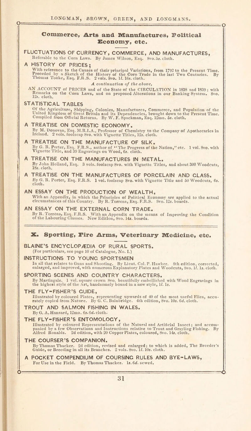 Q- Commerce, Arts and Manufactures, Political Economy, etc. FLUCTUATIONS OF CURRENCY, COMMERCE, AND MANUFACTURES, Referable to the Corn Laws. By James Wilson, Esq. 8vo.5s.cloth. A HISTORY OF PRICES 5 With reference to the Causes of their principal Variations, from 1792 to the Present Time. Preceded by a Sketch of the History of the Corn Trade in the last Two Centuries. By Thomas Tooke, Esq. F.R.S. 2 vols. 8vo. \l. 16s. cloth. A continuation of the above, AN ACCOUNT of PRICES and of the State of the CIRCULATION in 1838 and 1839; with Remarks on the Corn Laws, and on proposed Alterations in our Banking System* 8vo. 125. cloth. STATISTICAL TABLES Of the Agriculture, Shipping;, Colonies, Manufactures, Commerce, and Population of the United Kingdom of Great Britain and its Dependencies, brought down to the Present Time. Compiled from Official Returns. By W. F. Spackman, Esq. 12mo. 5s. cloth. A TREATISE ON DOMESTIC ECONOMY. By M. Donovan, Esq. M.R.I.A., Professor of Chemistry to the Company of Apothecaries in Ireland. 2 vols. foolscap 8vo. with Vignette Titles, 12s. cloth. A TREATISE ON THE MANUFACTURE OF SILK. By G. R. Porter, Esq. F.R.S., author of “The Progress of the Nation,” etc. 1 vol. 8vo. with Vignette Title, and 39 Engravings on Wood, 6s. cloth. A TREATISE ON THE MANUFACTURES IN METAL. By John Holland, Esq. 3 vols. foolscap 8vo. with Vignette Titles, and about 300 Woodcuts, 18s. cloth. A TREATISE ON THE MANUFACTURES OF PORCELAIN AND CLASS. By G. R. Porter, Esq. F.R.S. 1 vol. foolscap 8vo. with Vignette Title and 50 Woodcuts, 6s. cloth. AN ESSAY ON THE PRODUCTION OF WEALTH, With an Appendix, in which the Principles of Political Economy are applied to the actual circumstances of this Country. By R. Torrens, Esq. F.R.S. 8vo. 12s. boards. AN ESSAY ON THE EXTERNAL CORN TRADE. By R- Torrens, Esq. F.R.S. With an Appendix on the means of Improving the Condition of the Labouring Classes. New Edition, 8vo. 14s. boards. 3S. Sporting, Fire Arms, Veterinary Medicine, etc. BLAINE’S ENCYCLOPEDIA OF RURAL SPORTS. (For particulars, see page 10 of Catalogue, No. I.) INSTRUCTIONS TO YOUNG SPORTSMEN In all that relates to Guns and Shooting. By Lieut. Col. P. Hawker. 8th edition, corrected, enlarged, and improved, with numerous Explanatory Plates and Woodcuts, 8vo. 1/. Is. cloth. SPORTINC SCENES AND COUNTRY CHARACTERS. By Martingale. 1 vol. square crown 8vo. beautifully embellished with Wood Engravings in the highest style Of the Art, handsomely bound in a new style, 1Z. Is. THE FLY-FISHER’S GUIDE, Illustrated by coloured Plates, representing upwards of 40 Of the most useful Flies, accu- rately copied from Nature. By G. C. Bainbridge. 4th edition, 8vo. 10s. 6d. cloth. TROUT AND SALMON FISHING IN WALES. ByG. A. Hansard, 12mo. 6s.6&lt;L cloth. THE FLY-FISHER’S ENTOMOLOCY, Illustrated by coloured Representations of the Natural and Artificial Insect; and accom- panied by a few Observations and Instructions relative to Trout and Grayling Fishing. By Alfred Ronalds. 2d edition, with 20 Copper Plates, coloured, 8vo. 14s. cloth. THE COURSER’S COMPANION. By Thomas Thacker. 2d edition, revised and enlarged; to which is added, The Breeder’s Guide, or Breeding in all its Branches. 2 vols. 8vo. 1L 10s. cloth. A POCKET COMPENDIUM OF COURSING RULES AND BYE-LAWS, For Use in the Field. By Thomas Thacker. Is. 6d. sewed. O—^ ■ ■ -- —o
