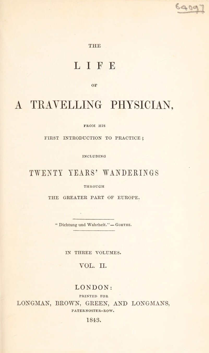 LIFE or A TRAVELLING PHYSICIAN, FROM HIS FIRST INTRODUCTION TO PRACTICE ; INCLUDING TWENTY YEARS’ WANDERINGS THROUGH THE GREATER PART OF EUROPE, “ Dichtung und Wahrheit.” — Goethe. IN THREE VOLUMES. VOL. II. LONDON: PRINTED FOR LONGMAN, BROWN, GREEN, AND LONGMANS, PATERNOSTER-ROW. 1813.